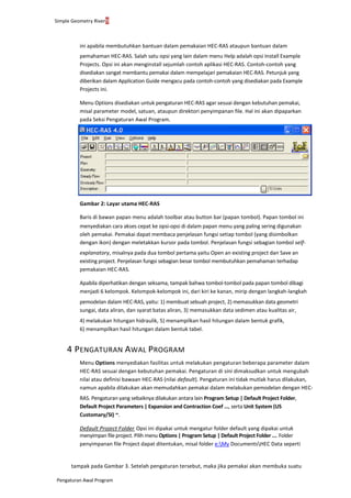 Simple Geometry River9
Pengaturan Awal Program
ini apabila membutuhkan bantuan dalam pemakaian HEC-RAS ataupun bantuan dalam
pemahaman HEC-RAS. Salah satu opsi yang lain dalam menu Help adalah opsi Install Example
Projects. Opsi ini akan menginstall sejumlah contoh aplikasi HEC-RAS. Contoh-contoh yang
disediakan sangat membantu pemakai dalam mempelajari pemakaian HEC-RAS. Petunjuk yang
diberikan dalam Application Guide mengacu pada contoh-contoh yang disediakan pada Example
Projects ini.
Menu Options disediakan untuk pengaturan HEC-RAS agar sesuai dengan kebutuhan pemakai,
misal parameter model, satuan, ataupun direktori penyimpanan file. Hal ini akan dipaparkan
pada Seksi Pengaturan Awal Program.
Gambar 2: Layar utama HEC-RAS
Baris di bawan papan menu adalah toolbar atau button bar (papan tombol). Papan tombol ini
menyediakan cara akses cepat ke opsi-opsi di dalam papan menu yang paling sering digunakan
oleh pemakai. Pemakai dapat membaca penjelasan fungsi setiap tombol (yang disimbolkan
dengan ikon) dengan meletakkan kursor pada tombol. Penjelasan fungsi sebagian tombol self-
explanatory, misalnya pada dua tombol pertama yaitu Open an existing project dan Save an
existing project. Penjelasan fungsi sebagian besar tombol membutuhkan pemahaman terhadap
pemakaian HEC-RAS.
Apabila diperhatikan dengan seksama, tampak bahwa tombol-tombol pada papan tombol dibagi
menjadi 6 kelompok. Kelompok-kelompok ini, dari kiri ke kanan, mirip dengan langkah-langkah
pemodelan dalam HEC-RAS, yaitu: 1) membuat sebuah project, 2) memasukkan data geometri
sungai, data aliran, dan syarat batas aliran, 3) memasukkan data sedimen atau kualitas air,
4) melakukan hitungan hidraulik, 5) menampilkan hasil hitungan dalam bentuk grafik,
6) menampilkan hasil hitungan dalam bentuk tabel.
4 PENGATURAN AWAL PROGRAM
Menu Options menyediakan fasilitas untuk melakukan pengaturan beberapa parameter dalam
HEC-RAS sesuai dengan kebutuhan pemakai. Pengaturan di sini dimaksudkan untuk mengubah
nilai atau definisi bawaan HEC-RAS (nilai default). Pengaturan ini tidak mutlak harus dilakukan,
namun apabila dilakukan akan memudahkan pemakai dalam melakukan pemodelan dengan HEC-
RAS. Pengaturan yang sebaiknya dilakukan antara lain Program Setup | Default Project Folder,
Default Project Parameters | Expansion and Contraction Coef ..., serta Unit System (US
Customary/SI) ~.
Default Project Folder. Opsi ini dipakai untuk mengatur folder default yang dipakai untuk
menyimpan file project. Pilih menu Options | Program Setup | Default Project Folder .... Folder
penyimpanan file Project dapat ditentukan, misal folder e:My DocumentsHEC Data seperti
tampak pada Gambar 3. Setelah pengaturan tersebut, maka jika pemakai akan membuka suatu
 
