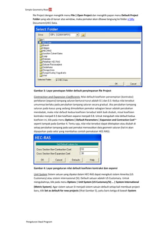 Simple Geometry River10
Pengaturan Awal Program
file Project dengan mengklik menu File | Open Project dan mengklik papan menu Default Project
Folder yang ada di kanan atas window, maka pemakai akan dibawa langsung ke folder e:My
DocumentsHEC Data.
Gambar 3: Layar penetapan folder default penyimpanan file Project
Contraction and Expansion Coefficients. Nilai default koefisien persempitan (kontraksi)
perlebaran (expansi) tampang saluran berturut-turut adalah 0.1 dan 0.3. Kedua nilai tersebut
umumnya berlaku pada perubahan tampang saluran secara gradual. Jika perubahan tampang
saluran pada kasus yang sedang dimodelkan pemakai sebagian besar adalah perubahan
mendadak, maka nilai default kedua koefisien tersebut lebih baik diubah, misal koefisien
kontraksi menjadi 0.3 dan koefisien expansi menjadi 0.8. Untuk mengubah nilai default kedua
koefisien ini, klik pada menu Options | Default Parameters | Expansion and Contraction Coef ~
seperti tampak pada Gambar 4. Tentu saja, nilai-nilai tersebut dapat ditetapkan atau diubah di
setiap perubahan tampang pada saat pemakai memasukkan data geometri saluran (hal ini akan
dipaparkan pada seksi yang membahas contoh pemakaian HEC-RAS).
Gambar 4: Layar pengaturan nilai default koefisien kontraksi dan expansi
Unit System. Sistem satuan yang dipakai dalam HEC-RAS dapat mengikuti sistem Amerika (US
Customary) atau sistem internasional (SI). Default satuan adalah US Customary. Untuk
mengubahnya, klik pada menu Options | Unit System (US Customary/SI) ... | System International
(Metric System). Agar sistem satuan SI menjadi sistem satuan default setiap kali membuat project
baru, klik Set as default for new projects (lihat Gambar 5), yaitu baris ketiga di bawah System
 