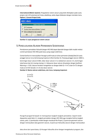 Simple Geometry River11
Penelusuran Aliran Permanen Sederhana
International (Metric System). Pengubahan sistem satuan yang telah ditetapkan pada suatu
project, dari US Customary ke SI atau sebaliknya, selalu dapat dilakukan dengan memakai menu
Options | Convert Project Units.
Gambar 5: Layar pengaturan sistem satuan
5 PENELUSURAN ALIRAN PERMANEN SEDERHANA
Pemahaman pemodelan hidraulik dengan HEC-RAS dapat diperoleh dengan lebih mudah melalui
contoh pemakaian HEC-RAS pada kasus yang sangat sederhana.
Contoh berikut ini menunjukkan hitungan profil muka air aliran permanen (steady flow) di suatu
penggal saluran lurus bertampang trapesium (lihat Gambar 6). Panjang penggal saluran 1000 m,
kemiringan dasar saluran 0.001, lebar dasar saluran 2 m, kedalaman saluran 2 m, kemiringan
talud kanan dan kiri masing-masing 1:1. Kekasaran dasar saluran dinyatakan dengan koefisien
Manning n = 0.02. Saluran tersebut mengalirkan air dengan debit Q = 4 m
3
/s dan 6 m
3
/s dengan
muka air di hilir berada 1 m di atas dasar saluran.
Gambar 6: Skema saluran sederhana, alur lurus, tampang trapesium
Paragraf-paragraf di bawah ini memaparkan langkah-langkah pemodelan. Seperti telah
dipaparkan pada Seksi 1.1, langkah pemodelan dengan HEC-RAS juga mengikuti kelima langkah
utama, yaitu: 1) pembuatan model dengan membuat file Project, 2) peniruan geometri saluran
dengan memasukkan data geometri saluran, 3) peniruan hidraulika saluran dengan memasukkan
data aliran dan syarat batas, 4) hitungan hidraulika aliran dengan mengeksekusi program, dan
L = 1000 m
S0 = 0.001
n = 0.02
EL.+1m
2m1
Q=4m
3
/s
Q=6m
3
/s
1
2m
EL.+1m
EL.+0m
2m
1 2m
1
 