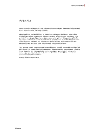 Simple Geometry Riverii
Pengantar
PENGANTAR
Modul pelatihan pemakaian HEC-RAS merupakan modul yang saya pakai dalam pelatihan atau
kursus pemakaian HEC-RAS yang saya ampu.
Modul pelatihan, untuk sementara ini, terdiri dari dua bagian, yaitu Modul Dasar Simple
Geometry dan Modul Lanjut Junction and Inline Structures. Pada waktu yang akan datang, saya
berencana menghadirkan Modul Lanjut Lateral Structures, Modul Lanjut Complex Geometry,
Modul Sediment Transport, dan Modul Water Quality. Semoga Tuhan YME memberikan
kemudahan bagi saya untuk dapat menyelesaikan modul-modul tersebut.
Saya berharap kepada para pembaca atau pemakai modul ini untuk memberikan masukan, baik
kritik, saran, atau komentar kepada saya mengenai modul ini. Terlebih lagi apabila ada kesalahan
dalam modul ini, saya sangat berharap kesediaan pembaca atau pengguna modul untuk
memberitahukannya kepada saya.
Semoga modul ini bermanfaat.
 