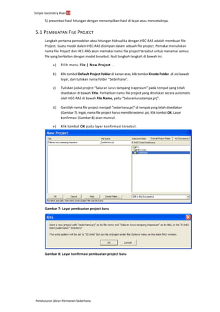 Simple Geometry River12
Penelusuran Aliran Permanen Sederhana
5) presentasi hasil hitungan dengan menampilkan hasil di layar atau mencetaknya.
5.1 PEMBUATAN FILE PROJECT
Langkah pertama pemodelan atau hitungan hidrualika dengan HEC-RAS adalah membuat file
Project. Suatu model dalam HEC-RAS disimpan dalam sebuah file project. Pemakai menuliskan
nama file Project dan HEC-RAS akan memakai nama file project tersebut untuk menamai semua
file yang berkaitan dengan model tersebut. Ikuti langkah-langkah di bawah ini.
a) Pilih menu File | New Project . . . .
b) Klik tombol Default Project Folder di kanan atas, klik tombol Create Folder ...di sisi bawah
layar, dan tuliskan nama folder “Sederhana”.
c) Tuliskan judul project “Saluran lurus tampang trapesium” pada tempat yang telah
disediakan di bawah Title. Perhatikan nama file project yang dituliskan secara automatis
oleh HEC-RAS di bawah File Name, yaitu “Saluranlurustampa.prj”.
d) Gantilah nama file project menjadi “sederhana.prj” di tempat yang telah disediakan
(Gambar 7). Ingat, nama file project harus memiliki extensi .prj. Klik tombol OK. Layar
konfirmasi (Gambar 8) akan muncul.
e) Klik tombol OK pada layar konfirmasi tersebut.
Gambar 7: Layar pembuatan project baru
Gambar 8: Layar konfirmasi pembuatan project baru
 