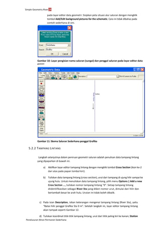 Simple Geometry River14
Penelusuran Aliran Permanen Sederhana
pada layar editor data geometri. Sisipkan peta situasi alur saluran dengan mengklik
tombol Add/Edit background pictures for the schematic. Cara ini tidak dibahas pada
contoh sederhana di sini.
Gambar 10: Layar pengisian nama saluran (sungai) dan penggal saluran pada layar editor data
geometri
Gambar 11: Skema Saluran Sederhana penggal Grafika
5.2.2 TAMPANG LINTANG
Langkah selanjutnya dalam peniruan geometri saluran adalah penulisan data tampang lintang
yang dipaparkan di bawah ini.
a) Aktifkan layar editor tampang lintang dengan mengklik tombol Cross Section (ikon ke-2
dari atas pada papan tombol kiri).
b) Tuliskan data tampang lintang (cross section), urut dari tampang di ujung hilir sampai ke
ujung hulu. Untuk menuliskan data tampang lintang, pilih menu Options | Add a new
Cross Section ..., tuliskan nomor tampang lintang “0”. Setiap tampang lintang
diidentifikasikan sebagai River Sta yang diberi nomor urut, dimulai dari hilir dan
bertambah besar ke arah hulu. Urutan ini tidak boleh dibalik.
c) Pada isian Description, isikan keterangan mengenai tampang lintang (River Sta), yaitu
“Batas hilir penggal Grafika Sta 0 m”. Setelah langkah ini, layar editor tampang lintang
akan tampak seperti Gambar 12.
d) Tuliskan koordinat titik-titik tampang lintang, urut dari titik paling kiri ke kanan; Station
 