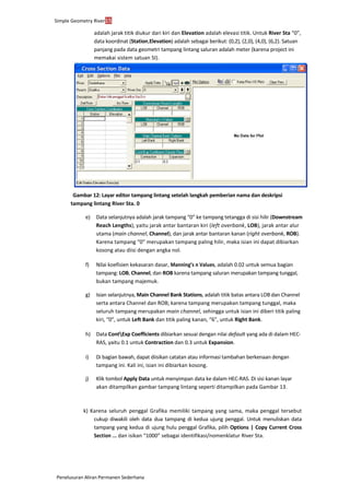 Simple Geometry River15
Penelusuran Aliran Permanen Sederhana
adalah jarak titik diukur dari kiri dan Elevation adalah elevasi titik. Untuk River Sta “0”,
data koordinat (Station,Elevation) adalah sebagai berikut: (0,2), (2,0), (4,0), (6,2). Satuan
panjang pada data geometri tampang lintang saluran adalah meter (karena project ini
memakai sistem satuan SI).
Gambar 12: Layar editor tampang lintang setelah langkah pemberian nama dan deskripsi
tampang lintang River Sta. 0
e) Data selanjutnya adalah jarak tampang “0” ke tampang tetangga di sisi hilir (Downstream
Reach Lengths), yaitu jarak antar bantaran kiri (left overbank, LOB), jarak antar alur
utama (main channel, Channel), dan jarak antar bantaran kanan (right overbank, ROB).
Karena tampang “0” merupakan tampang paling hilir, maka isian ini dapat dibiarkan
kosong atau diisi dengan angka nol.
f) Nilai koefisien kekasaran dasar, Manning’s n Values, adalah 0.02 untuk semua bagian
tampang: LOB, Channel, dan ROB karena tampang saluran merupakan tampang tunggal,
bukan tampang majemuk.
g) Isian selanjutnya, Main Channel Bank Stations, adalah titik batas antara LOB dan Channel
serta antara Channel dan ROB; karena tampang merupakan tampang tunggal, maka
seluruh tampang merupakan main channel, sehingga untuk isian ini diberi titik paling
kiri, “0”, untuk Left Bank dan titik paling kanan, “6”, untuk Right Bank.
h) Data ContExp Coefficients dibiarkan sesuai dengan nilai default yang ada di dalam HEC-
RAS, yaitu 0.1 untuk Contraction dan 0.3 untuk Expansion.
i) Di bagian bawah, dapat diisikan catatan atau informasi tambahan berkenaan dengan
tampang ini. Kali ini, isian ini dibiarkan kosong.
j) Klik tombol Apply Data untuk menyimpan data ke dalam HEC-RAS. Di sisi kanan layar
akan ditampilkan gambar tampang lintang seperti ditampilkan pada Gambar 13.
k) Karena seluruh penggal Grafika memiliki tampang yang sama, maka penggal tersebut
cukup diwakili oleh data dua tampang di kedua ujung penggal. Untuk menuliskan data
tampang yang kedua di ujung hulu penggal Grafika, pilih Options | Copy Current Cross
Section ... dan isikan “1000” sebagai identifikasi/nomenklatur River Sta.
 