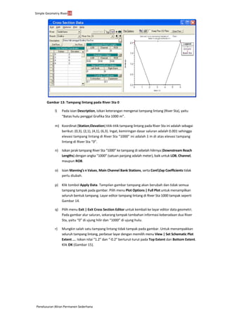 Simple Geometry River16
Penelusuran Aliran Permanen Sederhana
Gambar 13: Tampang lintang pada River Sta 0
l) Pada isian Description, isikan keterangan mengenai tampang lintang (River Sta), yaitu
“Batas hulu penggal Grafika Sta 1000 m”.
m) Koordinat (Station,Elevation) titik-titik tampang lintang pada River Sta ini adalah sebagai
berikut: (0,3), (2,1), (4,1), (6,3). Ingat, kemiringan dasar saluran adalah 0.001 sehingga
elevasi tampang lintang di River Sta “1000” ini adalah 1 m di atas elevasi tampang
lintang di River Sta “0”.
n) Isikan jarak tampang River Sta “1000” ke tampang di sebelah hilirnya (Downstream Reach
Lengths) dengan angka “1000” (satuan panjang adalah meter), baik untuk LOB, Channel,
maupun ROB.
o) Isian Manning’s n Values, Main Channel Bank Stations, serta ContExp Coefficients tidak
perlu diubah.
p) Klik tombol Apply Data. Tampilan gambar tampang akan berubah dan tidak semua
tampang tampak pada gambar. Pilih menu Plot Options | Full Plot untuk menampilkan
seluruh bentuk tampang. Layar editor tampang lintang di River Sta 1000 tampak seperti
Gambar 14.
q) Pilih menu Exit | Exit Cross Section Editor untuk kembali ke layar editor data geometri.
Pada gambar alur saluran, sekarang tampak tambahan informasi keberadaan dua River
Sta, yaitu “0” di ujung hilir dan “1000” di ujung hulu.
r) Mungkin salah satu tampang lintang tidak tampak pada gambar. Untuk menampakkan
seluruh tampang lintang, perbesar layar dengan memilih menu View | Set Schematic Plot
Extent .... Isikan nilai “1.2” dan “-0.2” berturut-turut pada Top Extent dan Bottom Extent.
Klik OK (Gambar 15).
 