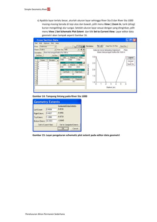 Simple Geometry River17
Penelusuran Aliran Permanen Sederhana
s) Apabila layar terlalu besar, aturlah ukuran layar sehingga River Sta 0 dan River Sta 1000
masing-masing berada di tepi atas dan bawah, pilih menu View | Zoom In, tarik (drag)
kursor mengelilingi alur sungai. Setelah ukuran layar sesuai dengan yang diinginkan, pilih
menu View | Set Schematic Plot Extent ... dan klik Set to Current View. Layar editor data
geometri akan tampak seperti Gambar 16.
Gambar 14: Tampang lintang pada River Sta 1000
Gambar 15: Layar pengaturan schematic plot extent pada editor data geometri
 