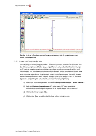Simple Geometry River18
Penelusuran Aliran Permanen Sederhana
Gambar 16: Layar editor data geometri yang menampakkan seluruh penggal saluran dan
semua tampang lintang
5.2.3 INTERPOLASI TAMPANG LINTANG
Seluruh penggal saluran (penggal Grafika, S. Sederhana), dari sisi geometri cukup diwakili oleh
dua data tampang lintang di kedua ujung penggal. Namun, untuk kebutuhan ketelitian hitungan
profil muka air, dua tampang tersebut tidak mencukupi. Untuk memperoleh ketelitian hasil
hitungan yang baik diperlukan tambahan sejumlah tampang lintang yang memiliki selang jarak
antar tampang cukup dekat. Data tampang lintang tambahan ini dapat diperoleh dengan
melakukan interpolasi antara kedua tampang lintang di ujung-ujung penggal Grafika. Di bawah ini
dipaparkan langkah-langkah untuk melakukan interpolasi tampang lintang.
a) Pada layar editor data geometri pilih menu Tools | XS Interpolation | Within a Reach ~.
b) PadaisianMaximumDistancebetweenXS’s,isikanangka“20”,yangberartijarak
maximum antar tampang lintang adalah 20 m, seperti tampak pada Gambar 17.
c) Klik tombol Interpolate XS’s.
d) Klik tombol Close untuk kembali ke layar editor data geometri.
 