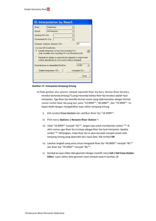 Simple Geometry River19
Penelusuran Aliran Permanen Sederhana
Gambar 17: Interpolasi tampang lintang
e) Pada gambar alur saluran, tampak sejumlah River Sta baru. Nomor River Sta baru
tersebut bertanda bintang (*) yang menandai bahwa River Sta tersebut adalah hasil
interpolasi. Tiga River Sta memiliki format nomor yang tidak konsisten dengan format
nomor-nomor River Sta yang lain, yaitu “19.9999*”, “40.0000*”, dan “79.9999*”. Ini
dapat diedit dengan mengaktifkan layar editor tampang lintang.
i) Klik tombol Cross Section dan aktifkan River Sta “19.9999*”.
ii) Pilih menu Options | Rename River Station ~.
iii) Ubah “19.9999*” menjadi “20.*”. Jangan lupa untuk membiarkan simbol “*” di
akhir nomor agar River Sta ini tetap sebagai River Sta hasil interpolasi. Apabila
simbol “*” dihilangkan, maka River Sta ini akan berubah menjadi seolah-olah
tampang lintang yang diperoleh dari input data. Klik tombol OK.
iv) Lakukan langkah yang sama untuk mengubah River Sta “40.0000*” menjadi “40.*”
dan River Sta “79.9999*” menjadi “80.*”.
v) Kembali ke layar editor data geometri dengan memilih menu Exit | Exit Cross Section
Editor. Layar editor data geometri akan tampak seperti Gambar 18.
 