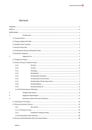 Simple Geometry Riveriv
Daftar Isi
DAFTAR ISI
Pengantar ..................................................................................................................................................................ii
Daftar Isi ...........................................................................................................................................................................iii
Daftar Gambar.......................................................................................................................................................................................v
1 Pendahuluan .......................................................................................................................... 1
1.1 Simulasi Aliran.............................................................................................................................. 1
1.2 Program Aplikasi HEC-RAS ..........................................................................................................................2
1.3 Graphical User Interface...................................................................................................................... 3
1.4 Analisis Hidraulika ........................................................................................................................ 3
1.5 Penyimpanan Data dan Manajemen Data..................................................................................................4
1.6 Grafik dan Pelaporan ..................................................................................................................................5
2 Organisasi File ........................................................................................................................ 5
2.1 Pengertian Project........................................................................................................................ 5
2.2 Elemen Penyusun Sebuah Project ................................................................................................. 6
2.2.1 File Plan ............................................................................................................. 6
2.2.2 File Run.............................................................................................................. 6
2.2.3 File Output..............................................................................................................................7
2.2.4 File Geometri..........................................................................................................................7
2.2.5 File Data Aliran Permanen ............................................................................................7
2.2.6 File Data Aliran Tak Permanen................................................................................7
2.2.7 File Data Aliran Tak Permanen Semu.......................................................................7
2.2.8 File Data Sedimen.................................................................................................................8
2.2.9 File Data Kualitas Air.......................................................................................... 8
2.2.10 File Data Desain Hidraulika................................................................................................ 8
3 Tampilan Layar Utama.........................................................................................................................8
4 Pengaturan Awal Program...................................................................................................................9
5 Penelusuran Aliran Permanen Sederhana ........................................................................... 11
5.1 Pembuatan File Project............................................................................................................... 12
5.2 Peniruan Geometri Saluran ........................................................................................................ 13
5.2.1 Alur Saluran..................................................................................................... 13
5.2.2 Tampang Lintang .................................................................................................... 14
5.2.3 Interpolasi Tampang Lintang........................................................................... 18
5.2.4 Penyimpanan Data Geometri ............................................................................................. 20
5.3 Peniruan Hidraulika (Data Aliran dan Syarat Batas)........................................................................... 20
 