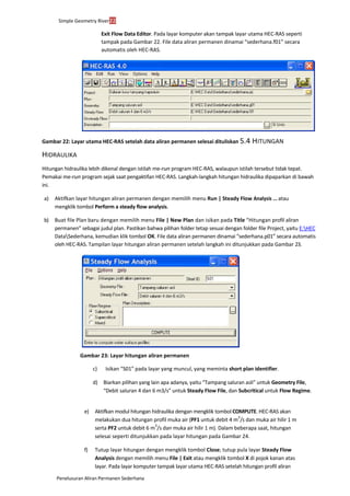 Simple Geometry River22
Penelusuran Aliran Permanen Sederhana
Exit Flow Data Editor. Pada layar komputer akan tampak layar utama HEC-RAS seperti
tampak pada Gambar 22. File data aliran permanen dinamai “sederhana.f01” secara
automatis oleh HEC-RAS.
Gambar 22: Layar utama HEC-RAS setelah data aliran permanen selesai dituliskan 5.4 HITUNGAN
HIDRAULIKA
Hitungan hidraulika lebih dikenal dengan istilah me-run program HEC-RAS, walaupun istilah tersebut tidak tepat.
Pemakai me-run program sejak saat pengaktifan HEC-RAS. Langkah-langkah hitungan hidraulika dipaparkan di bawah
ini.
a) Aktifkan layar hitungan aliran permanen dengan memilih menu Run | Steady Flow Analysis ... atau
mengklik tombol Perform a steady flow analysis.
b) Buat file Plan baru dengan memilih menu File | New Plan dan isikan pada Title “Hitungan profil aliran
permanen” sebagai judul plan. Pastikan bahwa pilihan folder tetap sesuai dengan folder file Project, yaitu E:HEC
DataSederhana, kemudian klik tombol OK. File data aliran permanen dinamai “sederhana.p01” secara automatis
oleh HEC-RAS. Tampilan layar hitungan aliran permanen setelah langkah ini ditunjukkan pada Gambar 23.
Gambar 23: Layar hitungan aliran permanen
c) Isikan “S01” pada layar yang muncul, yang meminta short plan identifier.
d) Biarkan pilihan yang lain apa adanya, yaitu “Tampang saluran asli” untuk Geometry File,
“Debit saluran 4 dan 6 m3/s” untuk Steady Flow File, dan Subcritical untuk Flow Regime.
e) Aktifkan modul hitungan hidraulika dengan mengklik tombol COMPUTE. HEC-RAS akan
melakukan dua hitungan profil muka air (PF1 untuk debit 4 m
3
/s dan muka air hilir 1 m
serta PF2 untuk debit 6 m
3
/s dan muka air hilir 1 m). Dalam beberapa saat, hitungan
selesai seperti ditunjukkan pada layar hitungan pada Gambar 24.
f) Tutup layar hitungan dengan mengklik tombol Close; tutup pula layar Steady Flow
Analysis dengan memilih menu File | Exit atau mengklik tombol X di pojok kanan atas
layar. Pada layar komputer tampak layar utama HEC-RAS setelah hitungan profil aliran
 