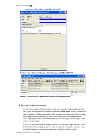 Simple Geometry River23
Penelusuran Aliran Permanen Sederhana
permanen selesai, seperti tampak pada Gambar 25.
Gambar 24: Layar hitungan hidraulika setelah hitungan profil PF1 dan PF2
selesai
Gambar 25: Layar utama HEC-RAS setelah hitungan profil aliran permanen
selesai
5.5 PRESENTASI HASIL HITUNGAN
HEC-RAS menampilkan hasil hitungan dalam bentuk grafik atau tabel. Presentasi dalam bentuk
grafik dipakai untuk menampilkan tampang lintang di suatu River Reach, tampang panjang (profil
muka air sepanjang alur), kurva ukur debit, gambar perspektif alur, atau hidrograf (untuk hitungan
aliran tak permanen). Presentasi dalam bentuk tabel dipakai untuk menampilkan hasil rinci
berupa angka (nilai) variabel di lokasi/titik tertentu, atau laporan ringkas proses hitungan seperti
kesalahan dan peringatan.
Di bawah ini, dipaparkan langkah-langkah presentasi hasil hitungan dengan beberapa pilihan
jenis tampilan. Pemakai sangat disarankan untuk mencoba dan melakukan experimen sendiri
terhadap berbagai jenis tampilan serta pengaturan setiap jenis tampilan tersebut.
 