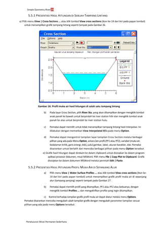 Simple Geometry River24
Penelusuran Aliran Permanen Sederhana
5.5.1 PRESENTASI HASIL HITUNGAN DI SEBUAH TAMPANG LINTANG
a) Pilih menu View | Cross-Sections ... atau klik tombol View cross sections (ikon ke-14 dari kiri pada papan tombol)
untuk menampilkan grafik tampang lintang seperti tampak pada Gambar 26.
Gambar 26: Profil muka air hasil hitungan di salah satu tampang lintang
b) Pada layar Cross Section, pilih River Sta. yang akan ditampilkan dengan mengklik tombol
anak panah ke bawah untuk berpindah ke river station hilir dan mengklik tombol anak
panah ke atas untuk berpindah ke river station hulu.
c) Pemakai dapat memilih untuk tidak menampilkan tampang lintang hasil interpolasi. Ini
dilakukan dengan mematikan View Interpolated XS’s pada menu Option.
d) Pemakai dapat mengontrol tampilan layar tampilan Cross Section melalui berbagai
pilihan yang ada pada Menu Option, antara lain profil (PF1 atau PF2), variabel (muka air,
kedalaman kritik, garis energi, dsb), judul gambar, label, ukuran karakter, dsb. Pemakai
disarankan untuk berlatih dan mencoba berbagai pilihan pada menu Option tersebut.
e) Grafik hasil hitungan dapat direkam ke dalam clipboard untuk disisipkan ke dalam program
aplikasi prosesor dokumen, misal MSWord. Pilih menu File | Copy Plot to Clipboard. Grafik
disisipkan ke dalam dokumen MSWord melalui perintah Edit | Paste.
5.5.2 PRESENTASI HASIL HITUNGAN PROFIL MUKA AIR DI SEPANJANG ALUR
a) Pilih menu View | Water Surface Profiles ... atau klik tombol View cross sections (ikon ke-
14 dari kiri pada papan tombol) untuk menampilkan grafik profil muka air di sepanjang
alur (tampang panjang) seperti tampak pada Gambar 27.
b) Pemakai dapat memilih profil yang ditampilkan, PF1 atau PF2 atau keduanya, dengan
mengklik tombol Profiles ... dan mengaktifkan profile yang ingin ditampilkan.
c) Kontrol terhadap tampilan grafik profil muka air dapat diatur melalui menu Options.
Pemakai disarankan mencoba mengubah-ubah tampilan grafik dengan mengubah parameter tampilan sesuai
pilihan yang ada pada menu Options tersebut.
 