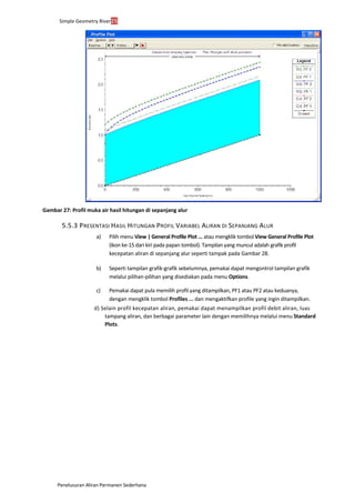 Simple Geometry River25
Penelusuran Aliran Permanen Sederhana
Gambar 27: Profil muka air hasil hitungan di sepanjang alur
5.5.3 PRESENTASI HASIL HITUNGAN PROFIL VARIABEL ALIRAN DI SEPANJANG ALUR
a) Pilih menu View | General Profile Plot ... atau mengklik tombol View General Profile Plot
(ikon ke-15 dari kiri pada papan tombol). Tampilan yang muncul adalah grafik profil
kecepatan aliran di sepanjang alur seperti tampak pada Gambar 28.
b) Seperti tampilan grafik-grafik sebelumnya, pemakai dapat mengontrol tampilan grafik
melalui pilihan-pilihan yang disediakan pada menu Options.
c) Pemakai dapat pula memilih profil yang ditampilkan, PF1 atau PF2 atau keduanya,
dengan mengklik tombol Profiles ... dan mengaktifkan profile yang ingin ditampilkan.
d) Selain profil kecepatan aliran, pemakai dapat menampilkan profil debit aliran, luas
tampang aliran, dan berbagai parameter lain dengan memilihnya melalui menu Standard
Plots.
 