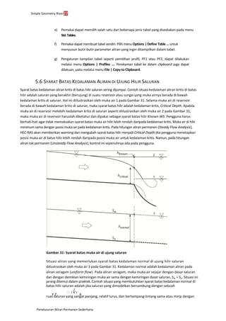 Simple Geometry River27
Penelusuran Aliran Permanen Sederhana
e) Pemakai dapat memilih salah satu dari beberapa jenis tabel yang disediakan pada menu
Std.Tables.
f) Pemakai dapat membuat tabel sendiri. Pilih menu Options | Define Table ... untuk
menyusun butir-butir parameter aliran yang ingin ditampilkan dalam tabel.
g) Pengaturan tampilan tabel seperti pemilihan profil, PF1 atau PF2, dapat dilakukan
melalui menu Options | Profiles .... Perekaman tabel ke dalam clipboard juga dapat
dilakuan, yaitu melalui menu File | Copy to Clipboard.
5.6 SYARAT BATAS KEDALAMAN ALIRAN DI UJUNG HILIR SALURAN
Syarat batas kedalaman aliran kritis di batas hilir saluran sering dijumpai. Contoh situasi kedalaman aliran kritis di batas
hilir adalah saluran yang berakhir (berujung) di suatu reservoir atau sungai yang muka airnya berada di bawah
kedalaman kritis di saluran. Hal ini diilustrasikan oleh muka air 1 pada Gambar 31. Selama muka air di reservoir
berada di bawah kedalaman kritis di saluran, maka syarat batas hilir adalah kedalaman kritis, Critical Depth. Apabila
muka air di reservoir melebihi kedalaman kritis di saluran seperti diilustrasikan oleh muka air 2 pada Gambar 31,
maka muka air di reservoir haruslah diketahui dan dipakai sebagai syarat batas hilir Known WS. Pengguna harus
berhati-hati agar tidak memaksakan syarat batas muka air hilir lebih rendah daripada kedalaman kritis. Muka air di hilir
minimum sama dengan posisi muka air pada kedalaman kritis. Pada hitungan aliran permanen (Steady Flow Analysis),
HEC-RAS akan memberikan warning dan mengubah syarat batas hilir menjadi Critical Depth jika pengguna menetapkan
posisi muka air di batas hilir lebih rendah daripada posisi muka air untuk kedalaman kritis. Namun, pada hitungan
aliran tak permanen (Unsteady Flow Analysis), kontrol ini sepenuhnya ada pada pengguna.
Gambar 31: Syarat batas muka air di ujung saluran
Situasi aliran yang memerlukan syarat batas kedalaman normal di ujung hilir saluran
diilustrasikan oleh muka air 3 pada Gambar 31. Kedalaman normal adalah kedalaman aliran pada
aliran seragam (uniform flow). Pada aliran seragam, maka muka air sejajar dengan dasar saluran
dan dengan demikian kemiringan muka air sama dengan kemiringan dasar saluran, Sw = So. Situasi ini
jarang ditemui dalam praktek. Contoh situasi yang membutuhkan syarat batas kedalaman normal di
batas hilir saluran adalah jika saluran yang dimodelkan bersambung dengan sebuah
2
 1 V 1
Y Z h
ruas saluran yang sangat panjang, relatif lurus, dan bertampang-lintang sama atau mirip dengan
 