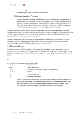 Simple Geometry River28
Penelusuran Aliran Permanen Sederhana
2g
tampang lintang di batas hilir saluran yang dimodelkan.
5.7 PERSAMAAN ALIRAN PERMANEN
Hitungan hidraulika aliran pada dasarnya adalah mencari kedalaman dan kecepatan aliran di
sepanjang alur yang ditimbulkan oleh debit yang masuk ke dalam alur dan kedalaman aliran di
batas hilir. Hitungan hidraulika aliran di dalam HEC-RAS dilakukan dengan membagi aliran ke
dalam dua kategori, yaitu aliran permanen dan aliran tak permanen. HEC-RAS menggunakan
metode hitungan yang berbeda untuk masing-masing kategori aliran tersebut.
Untuk aliran permanen, HEC-RAS memakai persamaan energi kecuali di tempat-tempat yang kedalaman alirannya
melewati kedalaman kritis. Di tempat terjadi loncat air, pertemuan alur, dan aliran dangkal melalui jembatan, HEC-RAS
memakai persamaan (kekekalan) momentum. Di tempat terjadi terjenun, aliran melalui peluap, dan aliran melalui
bendung, HEC-RAS memakai persamaan-persamaan empiris.
Untuk aliran tak permanen, HEC-RAS memakai persamaan kekekalan massa (continuity, conservation of mass) dan
persamaan momentum. Kedua persamaan dituliskan dalam bentuk persamaan diferensial parsial, yang kemudian
diselesaikan dengan metode finite difference approximation berskema implisit.
5.7.1 PERSAMAAN ENERGI
Untuk aliran permanen, HEC-RAS menghitung profil muka air di sepanjang alur urut dari satu tampang lintang ke
tampang lintang berikutnya. Muka air dihitung dengan memakai persamaan energi yang diselesaikan dengan metode
yang dikenal sebagai standard step method. Persamaan energi antara dua tampang lintang dituliskan dalam bentuk
berikut:
(1)
Arti variabel-variabel dalam persamaan di atas adalah:
Y1, Y2 = kedalaman aliran,
Z1, Z2 = elevasi dasar saluran,
V1, V2 = kecepatan rata-rata (debit dibagi luas tampang basah),
a1, a 2 = koefisien,
g = percepatan gravitasi,
he = kehilangan tinggi energi.
Gambar 32 mengilustrasikan profil aliran yang menunjukkan komponen aliran sesuai dengan suku-
suku pada persamaan energi. Dari diagram aliran pada Gambar 32, tampak bahwa kedalaman aliran
diukur ke arah vertikal. Hal ini membawa konsekuensi bahwa hitungan profil muka air dengan
HEC-RAS hanya cocok untuk kasus alur sungai yang memiliki kemiringan dasar kecil.
 