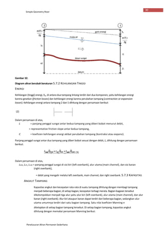 Penelusuran Aliran Permanen Sederhana
Gambar 32:
Diagram aliran berubah beraturan 5.7.2 KEHILANGAN TINGGI
ENERGI
Kehilangan (tinggi) energi, he, di antara dua tampang lintang terdiri dari dua komponen, yaitu kehilangan energi
karena gesekan (friction losses) dan kehilangan energi karena perubahan tampang (contraction or expansion
losses). Kehilangan energi antara tampang 2 dan 1 dihitung dengan persamaan berikut:
(2)
Dalam persamaan di atas,
L = panjang penggal sungai antar kedua tampang yang diberi bobot menurut debit,
= representative friction slope antar kedua tampang,
C = koefisien kehilangan energi akibat perubahan tampang (kontraksi atau expansi).
Panjang penggal sungai antar dua tampang yang diberi bobot sesuai dengan debit, L, dihitung dengan persamaan
berikut:
(3)
Dalam persamaan di atas,
Llob, Lch, Lrob = panjang penggal sungai di sisi kiri (left overbank), alur utama (main channel), dan sisi kanan
(right overbank),
= debit yang mengalir melalui left overbank, main channel, dan right overbank. 5.7.3 KAPASITAS
ANGKUT TAMPANG
Kapasitas angkut dan kecepatan rata-rata di suatu tampang dihitung dengan membagi tampang
menjadi beberapa bagian; di setiap bagian, kecepatan terbagi merata. Bagian-bagaian tersebut
dikelompokkan menjadi tiga alur yaitu alur kiri (left overbank), alur utama (main channel), dan alur
kanan (right overbank). Alur kiri ataupun kanan dapat terdiri dari beberapa bagian, sedangkan alur
utama umumnya terdiri dari satu bagian tampang. Satu nilai koefisien Manning n
ditetapkan di setiap bagian tampang tersebut. Di setiap bagian tampang, kapasitas angkut
dihitung dengan memakai persamaan Manning berikut:
Simple Geometry River
30
2 1
a2V22
2g
he
a1V12
2g
Y2
Y1
dasarsungai
QZ
2c
Z1
datum
garis energi
mukaair
 