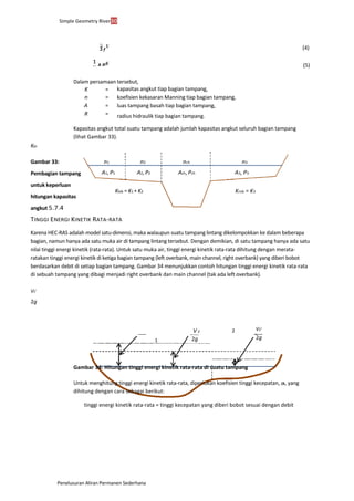 Simple Geometry River30
Penelusuran Aliran Permanen Sederhana
(4)
Dalam persamaan tersebut,
kapasitas angkut tiap bagian tampang,
koefisien kekasaran Manning tiap bagian tampang,
luas tampang basah tiap bagian tampang,
radius hidraulik tiap bagian tampang.
Kapasitas angkut total suatu tampang adalah jumlah kapasitas angkut seluruh bagian tampang
(lihat Gambar 33).
Kch
Gambar 33:
Pembagian tampang
untuk keperluan
hitungan kapasitas
angkut 5.7.4
TINGGI ENERGI KINETIK RATA-RATA
Karena HEC-RAS adalah model satu-dimensi, maka walaupun suatu tampang lintang dikelompokkan ke dalam beberapa
bagian, namun hanya ada satu muka air di tampang lintang tersebut. Dengan demikian, di satu tampang hanya ada satu
nilai tinggi energi kinetik (rata-rata). Untuk satu muka air, tinggi energi kinetik rata-rata dihitung dengan merata-
ratakan tinggi energi kinetik di ketiga bagian tampang (left overbank, main channel, right overbank) yang diberi bobot
berdasarkan debit di setiap bagian tampang. Gambar 34 menunjukkan contoh hitungan tinggi energi kinetik rata-rata
di sebuah tampang yang dibagi menjadi right overbank dan main channel (tak ada left overbank).
V1
2
2g
2
1
Gambar 34: Hitungan tinggi energi kinetik rata-rata di suatu tampang
Untuk menghitung tinggi energi kinetik rata-rata, diperlukan koefisien tinggi kecepatan, a, yang
dihitung dengan cara sebagai berikut:
tinggi energi kinetik rata-rata = tinggi kecepatan yang diberi bobot sesuai dengan debit
(5)
K =
n =
A =
R =
n1 n2 nch n3
A1, P1 A2, P2 Ach, Pch A3, P3
Klob = K1 + K2 Krob = K3
V 2
2g
V2
2
2g
 