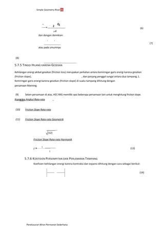 Simple Geometry River31
Penelusuran Aliran Permanen Sederhana
(6)
Q+2
dan dengan demikian:
 1 2 
(7)
atau pada umumnya:
(8)
5.7.5 TINGGI HILANG KARENA GESEKAN
Kehilangan energi akibat gesekan (friction loss) merupakan perkalian antara kemiringan garis energi karena gesekan
(friction slope), , dan panjang penggal sungai antara dua tampang, L.
Kemiringan garis energi karena gesekan (friction slope) di suatu tampang dihitung dengan
persamaan Manning.
(9) Selain persamaan di atas, HEC-RAS memiliki opsi beberapa persamaan lain untuk menghitung friction slope.
f
Kapasitas Angkut Rata-rataS f S S
(10) Friction Slope Rata-rata
(11) Friction Slope Rata-rata Geometrik
(12)
Friction Slope Rata-rata Harmonik
(13)
5.7.6 KOEFISIEN PERSEMPITAN DAN PERLEBARAN TAMPANG
Koefisien kehilangan energi karena kontraksi dan expansi dihitung dengan cara sebagai berikut:
(14)
 