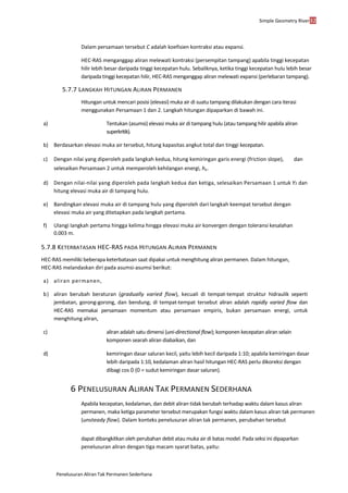 Simple Geometry River32
Penelusuran Aliran Tak Permanen Sederhana
Dalam persamaan tersebut C adalah koefisien kontraksi atau expansi.
HEC-RAS menganggap aliran melewati kontraksi (persempitan tampang) apabila tinggi kecepatan
hilir lebih besar daripada tinggi kecepatan hulu. Sebaliknya, ketika tinggi kecepatan hulu lebih besar
daripada tinggi kecepatan hilir, HEC-RAS menganggap aliran melewati expansi (perlebaran tampang).
5.7.7 LANGKAH HITUNGAN ALIRAN PERMANEN
Hitungan untuk mencari posisi (elevasi) muka air di suatu tampang dilakukan dengan cara iterasi
menggunakan Persamaan 1 dan 2. Langkah hitungan dipaparkan di bawah ini.
a) Tentukan (asumsi) elevasi muka air di tampang hulu (atau tampang hilir apabila aliran
superkritik).
b) Berdasarkan elevasi muka air tersebut, hitung kapasitas angkut total dan tinggi kecepatan.
c) Dengan nilai yang diperoleh pada langkah kedua, hitung kemiringan garis energi (friction slope), dan
selesaikan Persamaan 2 untuk memperoleh kehilangan energi, he.
d) Dengan nilai-nilai yang diperoleh pada langkah kedua dan ketiga, selesaikan Persamaan 1 untuk Y2 dan
hitung elevasi muka air di tampang hulu.
e) Bandingkan elevasi muka air di tampang hulu yang diperoleh dari langkah keempat tersebut dengan
elevasi muka air yang ditetapkan pada langkah pertama.
f) Ulangi langkah pertama hingga kelima hingga elevasi muka air konvergen dengan toleransi kesalahan
0.003 m.
5.7.8 KETERBATASAN HEC-RAS PADA HITUNGAN ALIRAN PERMANEN
HEC-RAS memiliki beberapa keterbatasan saat dipakai untuk menghitung aliran permanen. Dalam hitungan,
HEC-RAS melandaskan diri pada asumsi-asumsi berikut:
a) aliran permanen,
b) aliran berubah beraturan (gradually varied flow), kecuali di tempat-tempat struktur hidraulik seperti
jembatan, gorong-gorong, dan bendung; di tempat-tempat tersebut aliran adalah rapidly varied flow dan
HEC-RAS memakai persamaan momentum atau persamaan empiris, bukan persamaan energi, untuk
menghitung aliran,
c) aliran adalah satu dimensi (uni-directional flow); komponen kecepatan aliran selain
komponen searah aliran diabaikan, dan
d) kemiringan dasar saluran kecil, yaitu lebih kecil daripada 1:10; apabila kemiringan dasar
lebih daripada 1:10, kedalaman aliran hasil hitungan HEC-RAS perlu dikoreksi dengan
dibagi cos 0 (0 = sudut kemiringan dasar saluran).
6 PENELUSURAN ALIRAN TAK PERMANEN SEDERHANA
Apabila kecepatan, kedalaman, dan debit aliran tidak berubah terhadap waktu dalam kasus aliran
permanen, maka ketiga parameter tersebut merupakan fungsi waktu dalam kasus aliran tak permanen
(unsteady flow). Dalam konteks penelusuran aliran tak permanen, perubahan tersebut
dapat dibangkitkan oleh perubahan debit atau muka air di batas model. Pada seksi ini dipaparkan
penelusuran aliran dengan tiga macam syarat batas, yaitu:
 