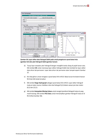 Simple Geometry River34
Penelusuran Aliran Tak Permanen Sederhana
Gambar 36: Layar editor data hidrograf debit pada untuk pengaturan syarat batas hulu
(gambar kiri) dan plot hidrograf debit (gambar kanan)
d) Tutup layar tampilan plot hidrograf dengan mengklik tanda silang di pojok kanan atas.
Klik tombol OK untuk menutup layar editor hidrograf debit dan kembali ke layar editor
data aliran tak permanen. Layar data aliran tak permanen akan tampak seperti Gambar
37.
e) Kini tiba giliran untuk mengatur syarat batas hilir di RS 0. Bawa kursor ke kotak di kanan
RS 0 dan klik kotak tersebut.
f) Klik tombol Stage Hydrograph sebagai syarat batas hilir di RS 0. Layar editor hidrograf
muka air akan muncul. Ketikkan nilai-nilai hidrograf (t,h) dalam satuan jam dan meter:
(0,1) dan (12,1).
g) Klik tombol Interpolate Missing Values untuk mengisi koordinat hidrograf muka air yang
masih kosong. Klik tombol Plot Data untuk menampilkan gambar hidrograf muka air di
RS 0 (lihat Gambar 38).
 