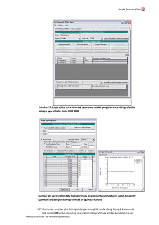 Simple Geometry River35
Penelusuran Aliran Tak Permanen Sederhana
Gambar 37: Layar editor data aliran tak permanen setelah pengisian data hidrograf debit
sebagai syarat batas hulu di RS 1000
Gambar 38: Layar editor data hidrograf muka air pada untuk pengaturan syarat batas hilir
(gambar kiri) dan plot hidrograf muka air (gambar kanan)
h) Tutup layar tampilan plot hidrograf dengan mengklik tanda silang di pojok kanan atas.
Klik tombol OK untuk menutup layar editor hidrograf muka air dan kembali ke layar
 