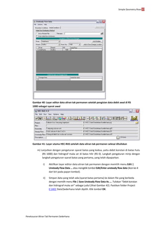 Simple Geometry River37
Penelusuran Aliran Tak Permanen Sederhana
Gambar 40: Layar editor data aliran tak permanen setelah pengisian data debit awal di RS
1000 sebagai syarat awal
Gambar 41: Layar utama HEC-RAS setelah data aliran tak permanen selesai dituliskan
m) Lanjutkan dengan pengaturan syarat batas yang kedua, yaitu debit konstan di batas hulu
(RS 1000) dan hidrograf muka air di batas hilir (RS 0). Langkah pengaturan mirip dengan
langkah pengaturan syarat batas yang pertama, yang telah dipaparkan.
i) Aktifkan layar editor data aliran tak permanen dengan memilih menu Edit |
Unsteady Flow Data ... atau mengklik tombol Edit/Enter unsteady flow data (ikon ke-4
dari kiri pada papan tombol).
ii) Simpan data yang telah ada (syarat batas pertama) ke dalam file yang berbeda
dengan memilih menu File | Save Unsteady Flow Data As .... Tuliskan “Debit konstan
dan hidrograf muka air” sebagai judul (lihat Gambar 42). Pastikan folder Project
E:HEC DataSederhana telah dipilih. Klik tombol OK.
 