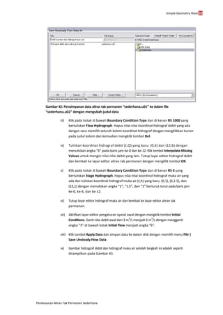 Simple Geometry River38
Penelusuran Aliran Tak Permanen Sederhana
Gambar 42: Penyimpanan data aliran tak permanen “sederhana.u01” ke dalam file
“sederhana.u02” dengan mengubah judul data
iii) Klik pada kotak di bawah Boundary Condition Type dan di kanan RS 1000 yang
bertuliskan Flow Hydrograph. Hapus nilai-nilai koordinat hidrograf debit yang ada
dengan cara memilih seluruh kolom koordinat hidrograf dengan mengklikkan kursor
pada judul kolom dan kemudian mengklik tombol Del.
iv) Tuliskan koordinat hidrograf debit (t,Q) yang baru: (0,6) dan (12,6) dengan
menuliskan angka “6” pada baris jam ke-0 dan ke-12. Klik tombol Interpolate Missing
Values untuk mengisi nilai-nilai debit yang lain. Tutup layar editor hidrograf debit
dan kembali ke layar editor aliran tak permanen dengan mengklik tombol OK.
v) Klik pada kotak di bawah Boundary Condition Type dan di kanan RS 0 yang
bertuliskan Stage Hydrograph. Hapus nilai-nilai koordinat hidrograf muka air yang
ada dan tuliskan koordinat hidrograf muka air (t,h) yang baru: (0,1), (6,1.5), dan
(12,1) dengan menuliskan angka “1”, “1.5”, dan “1” berturut-turut pada baris jam
ke-0, ke-6, dan ke-12.
vi) Tutup layar editor hidrograf muka air dan kembali ke layar editor aliran tak
permanen.
vii) Aktifkan layar editor pengaturan syarat awal dengan mengklik tombol Initial
Conditions. Ganti nilai debit awal dari 3 m
3
/s menjadi 6 m
3
/s dengan mengganti
angka “3” di bawah kotak Initial Flow menjadi angka “6”.
viii) Klik tombol Apply Data dan simpan data ke dalam disk dengan memilih menu File |
Save Unsteady Flow Data.
ix) Gambar hidrograf debit dan hidrograf muka air setelah langkah ini adalah seperti
ditampilkan pada Gambar 43.
 