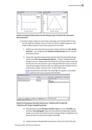 Simple Geometry River39
Penelusuran Aliran Tak Permanen Sederhana
Gambar 43: Hidrograf debit di batas hulu dan hidrograf muka air di batas hilir untuk syarat
batas yang kedua
n) Lanjutkan dengan pengaturan syarat batas yang ketiga, yaitu hidrograf debit di batas
hulu (RS 1000) dan hidrograf muka air di batas hilir (RS 0). Langkah pengaturan mirip
dengan langkah pengaturan syarat batas yang pertama dan kedua.
i) Aktifkan layar editor data aliran tak permanen dengan memilih menu Edit | Steady
Flow Data ... atau mengklik tombol Edit/Enter steady flow data (ikon ke-4 dari kiri
pada papan tombol).
ii) Simpan data yang telah ada (syarat batas kedua) ke dalam file yang berbeda dengan
memilih menu File | Save Unsteady Flow Data As .... Tuliskan “Hidrograf debit dan
hidrograf muka air” sebagai judul (lihat Gambar 44). Perhatikan bahwa sudah ada
dua file data aliran tak permanen, yaitu “Hidrograf debit dan muka air konstan”
yang disimpan sebagai “sederhana.u01” dan “Debit konstan dan hidrograf muka air”
yang disimpan sebagai “sederhana.u02”. Pastikan folder Project
E:HEC DataSederhana telah dipilih. Klik tombol OK. File yang baru ini akan diberi
nama “sederhana.u03” secara automatis oleh HEC-RAS.
Gambar 44: Penyimpanan data aliran tak permanen “sederhana.u02” ke dalam file
“sederhana.u03” dengan mengubah judul data
iii) Klik pada kotak di bawah Boundary Condition Type dan di kanan RS 1000 yang
bertuliskan Flow Hydrograph. Hapus nilai-nilai koordinat hidrograf debit yang ada
dengan cara memilih seluruh kolom koordinat hidrograf dengan mengklikkan kursor
pada judul kolom dan kemudian mengklik tombol Del.
iv) Tuliskan koordinat hidrograf debit (t,Q) yang baru: (0,3), (2,3), (3,6), (10,3), dan
 