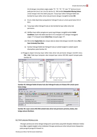 Simple Geometry River40
Penelusuran Aliran Tak Permanen Sederhana
(12,3) dengan menuliskan angka-angka “3”, “3”, “6”, “3”, dan “3” berturut-turut
pada jam ke-0, ke-2, ke-3, ke-10, dan ke-12.. Klik tombol Interpolate Missing Values
untuk mengisi nilai-nilai debit yang lain. Tutup layar editor hidrograf debit dan
kembali ke layar editor aliran tak permanen dengan mengklik tombol OK.
v) Di sini, tidak diperlukan pengubahan hidrograf muka air untuk syarat batas hilir di
RS 0.
vi) Tutup layar editor hidrograf muka air dan kembali ke layar editor aliran tak
permanen.
vii) Aktifkan layar editor pengaturan syarat awal dengan mengklik tombol Initial
Conditions. Ganti nilai debit awal dari 6 m
3
/s menjadi 3 m
3
/s dengan mengganti
angka “3” di bawah kotak Initial Flow menjadi angka “3”.
viii) Klik tombol Apply Data dan simpan data ke dalam disk dengan memilih menu File |
Save Unsteady Flow Data.
ix) Gambar hidrograf debit dan hidrograf muka air setelah langkah ini adalah seperti
ditampilkan pada Gambar 45.
o) Pengguna dapat menutup layar editor data aliran tak permanen dengan memilih menu
File | Exit. Pada layar komputer akan tampak layar utama HEC-RAS seperti tampak pada
Gambar 46.
Gambar 45: Hidrograf debit di batas hulu dan hidrograf muka air di batas hilir untuk syarat
batas ketiga
Gambar 46: Layar utama HEC-RAS setelah data aliran tak permanen pertama, kedua, dan
ketiga selesai dituliskan
6.2 HITUNGAN HIDRAULIKA
Hitungan penelusuran aliran dengan ketiga jenis syarat batas yang telah disiapkan dilakukan melalui
menu Run. Langkah-langkah untuk melakukan hitungan penelusuran aliran tak permanen dipaparkan
pada paragraf-paragraf di bawah ini.
 