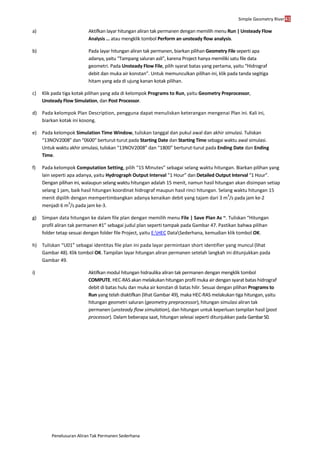 Simple Geometry River41
Penelusuran Aliran Tak Permanen Sederhana
a) Aktifkan layar hitungan aliran tak permanen dengan memilih menu Run | Unsteady Flow
Analysis ... atau mengklik tombol Perform an unsteady flow analysis.
b) Pada layar hitungan aliran tak permanen, biarkan pilihan Geometry File seperti apa
adanya, yaitu “Tampang saluran asli”, karena Project hanya memiliki satu file data
geometri. Pada Unsteady Flow File, pilih syarat batas yang pertama, yaitu “Hidrograf
debit dan muka air konstan”. Untuk memunculkan pilihan ini, klik pada tanda segitiga
hitam yang ada di ujung kanan kotak pilihan.
c) Klik pada tiga kotak pilihan yang ada di kelompok Programs to Run, yaitu Geometry Preprocessor,
Unsteady Flow Simulation, dan Post Processor.
d) Pada kelompok Plan Description, pengguna dapat menuliskan keterangan mengenai Plan ini. Kali ini,
biarkan kotak ini kosong.
e) Pada kelompok Simulation Time Window, tuliskan tanggal dan pukul awal dan akhir simulasi. Tuliskan
“13NOV2008” dan “0600” berturut-turut pada Starting Date dan Starting Time sebagai waktu awal simulasi.
Untuk waktu akhir simulasi, tuliskan “13NOV2008” dan “1800” berturut-turut pada Ending Date dan Ending
Time.
f) Pada kelompok Computation Setting, pilih “15 Minutes” sebagai selang waktu hitungan. Biarkan pilihan yang
lain seperti apa adanya, yaitu Hydrograph Output Interval “1 Hour” dan Detailed Output Interval “1 Hour”.
Dengan pilihan ini, walaupun selang waktu hitungan adalah 15 menit, namun hasil hitungan akan disimpan setiap
selang 1 jam, baik hasil hitungan koordinat hidrograf maupun hasil rinci hitungan. Selang waktu hitungan 15
menit dipilih dengan mempertimbangkan adanya kenaikan debit yang tajam dari 3 m
3
/s pada jam ke-2
menjadi 6 m
3
/s pada jam ke-3.
g) Simpan data hitungan ke dalam file plan dengan memilih menu File | Save Plan As ~. Tuliskan “Hitungan
profil aliran tak permanen #1” sebagai judul plan seperti tampak pada Gambar 47. Pastikan bahwa pilihan
folder tetap sesuai dengan folder file Project, yaitu E:HEC DataSederhana, kemudian klik tombol OK.
h) Tuliskan “U01” sebagai identitas file plan ini pada layar permintaan short identifier yang muncul (lihat
Gambar 48). Klik tombol OK. Tampilan layar hitungan aliran permanen setelah langkah ini ditunjukkan pada
Gambar 49.
i) Aktifkan modul hitungan hidraulika aliran tak permanen dengan mengklik tombol
COMPUTE. HEC-RAS akan melakukan hitungan profil muka air dengan syarat batas hidrograf
debit di batas hulu dan muka air konstan di batas hilir. Sesuai dengan pilihan Programs to
Run yang telah diaktifkan (lihat Gambar 49), maka HEC-RAS melakukan tiga hitungan, yaitu
hitungan geometri saluran (geometry preprocessor), hitungan simulasi aliran tak
permanen (unsteady flow simulation), dan hitungan untuk keperluan tampilan hasil (post
processor). Dalam beberapa saat, hitungan selesai seperti ditunjukkan pada Gambar50.
 