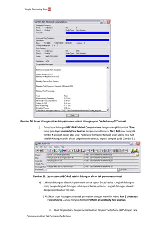 Penelusuran Aliran Tak Permanen Sederhana
Simple Geometry River44
Gambar 50: Layar hitungan aliran tak permanen setelah hitungan plan “sederhana.p02” selesai
j) Tutup layar hitungan HEC-RAS Finished Computations dengan mengklik tombol Close;
tutup pula layar Unsteady Flow Analysis dengan memilih menu File | Exit atau mengklik
tombol X di pojok kanan atas layar. Pada layar komputer tampak layar utama HEC-RAS
setelah hitungan profil aliran tak permanen selesai, seperti tampak pada Gambar 51.
Gambar 51: Layar utama HEC-RAS setelah hitungan aliran tak permanen selesai
k) Lakukan hitungan aliran tak permanen untuk syarat batas kedua. Langkah hitungan
mirip dengan langkah hitungan untuk syarat batas pertama. Langkah hitungan diawali
dengan pembuatan file plan.
i) Aktifkan layar hitungan aliran tak permanen dengan memilih menu Run | Unsteady
Flow Analysis ... atau mengklik tombol Perform an unsteady flow analysis.
ii) Buat file plan baru dengan memanfaatkan file plan “sederhana.p02” dengan cara
 