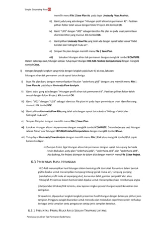 Penelusuran Aliran Tak Permanen Sederhana
Simple Geometry River45
memilih menu File | Save Plan As ... pada layar Unsteady Flow Analysis.
iii) Ganti judul yang ada dengan “Hitungan profil aliran tak permanen #2”. Pastikan
pilihan folder telah sesuai dengan folder Project, klik tombol OK.
iv) Ganti “U01” dengan “U02” sebagai identitas file plan ini pada layar permintaan
short identifier yang muncul. Klik tombol OK.
v) Ganti pilihan Unsteady Flow File yang telah ada dengan syarat batas kedua “Debit
konstan dan hidrograf muka air”.
vi) Simpan file plan dengan memilih menu File | Save Plan.
vii) Lakukan hitungan aliran tak permanen dengan mengklik tombol COMPUTE.
Dalam beberapa saat, hitungan selesai. Tutup layar hitungan HEC-RAS Finished Computations dengan mengklik
tombol Close.
l) Dengan langkah-langkah yang mirip dengan langkah pada butir k) di atas, lakukan
hitungan aliran tak permanen untuk syarat batas ketiga.
i) Buat file plan baru dengan memanfaatkan file plan “sederhana.p03” dengan cara memilih menu File |
Save Plan As ... pada layar Unsteady Flow Analysis.
ii) Ganti judul yang ada dengan “Hitungan profil aliran tak permanen #3”. Pastikan pilihan folder telah
sesuai dengan folder Project, klik tombol OK.
iii) Ganti “U02” dengan “U03” sebagai identitas file plan ini pada layar permintaan short identifier yang
muncul. Klik tombol OK.
iv) Ganti pilihan Unsteady Flow File yang telah ada dengan syarat batas kedua “Hidrograf debit dan
hidrograf muka air”.
v) Simpan file plan dengan memilih menu File | Save Plan.
vi) Lakukan hitungan aliran tak permanen dengan mengklik tombol COMPUTE. Dalam beberapa saat, hitungan
selesai. Tutup layar hitungan HEC-RAS Finished Computations dengan mengklik tombol Close.
vii) Tutup layar Unsteady Flow Analysis dengan memilih menu File | Exit atau mengklik tombol X di pojok
kanan atas layar.
m) Sampai di sini, tiga hitungan aliran tak permanen dengan syarat batas yang berbeda
telah dilakukan, yaitu plan “sederhana.p02”, “sederhana.p03”, dan “sederhana.p04”.
Ada baiknya, file Project disimpan ke dalam disk dengan memilih menu File | Save Project.
6.3 PRESENTASI HASIL HITUNGAN
HEC-RAS menampilkan hasil hitungan dalam bentuk grafik dan tabel. Presentasi dalam bentuk
grafik dipakai untuk menampilkan tampang lintang (gerak muka air), tampang panjang
(perubahan profil muka air sepanjang alur), kurva ukur debit, gambar perspektif alur, atau
hidrograf. Presentasi dalam bentuk tabel dipakai untuk menampilkan hasil rinci berupa angka
(nilai) variabel di lokasi/titik tertentu, atau laporan ringkas proses hitungan seperti kesalahan dan
peringatan.
Di bawah ini, dipaparkan langkah-langkah presentasi hasil hitungan dengan beberapa pilihan jenis
tampilan. Pengguna sangat disarankan untuk mencoba dan melakukan experimen sendiri terhadap
berbagai jenis tampilan serta pengaturan setiap jenis tampilan tersebut.
6.3.1 PRESENTASI PROFIL MUKA AIR DI SEBUAH TAMPANG LINTANG
 