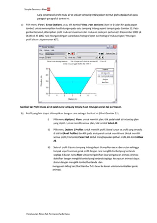 Penelusuran Aliran Tak Permanen Sederhana
Simple Geometry River46
Cara penampilan profil muka air di sebuah tampang lintang dalam bentuk grafik dipaparkan pada
paragraf-paragraf di bawah ini.
a) Pilih menu View | Cross Sections ... atau klik tombol View cross sections (ikon ke-14 dari kiri pada papan
tombol) untuk menampilkan hasil hitungan pada satu tampang lintang seperti tampak pada Gambar 52. Pada
gambar tersebut, ditampilkan profil muka air maximum dan muka air pada jam pertama (13 November 2009 pk
06:00) di RS 1000 hasil hitungan dengan syarat batas hidrograf debit dan hidrograf muka air (plan “Hitungan
profil aliran tak permanen #3”).
Gambar 52: Profil muka air di salah satu tampang lintang hasil hitungan aliran tak permanen
b) Profil yang lain dapat ditampilkan dengan cara sebagai berikut ini (lihat Gambar 53).
i) Pilih menu Options | Plans ... untuk memilih plan. Klik pada kotak di kiri setiap plan
yang dipilih. Untuk memilih semua plan, klik tombol Select All.
ii) Pilih menu Options | Profiles ...untuk memilih profil. Bawa kursor ke profil yang tersedia
di sisi kiri (Avail Profiles) dan klik pada anak panah untuk memilihnya. Untuk memilih
semua profil, klik tombol Select All. Untuk menghapuskan pilihan profil, klik tombolClear
All.
iii) Seluruh profil di suatu tampang lintang dapat ditampilkan secara berurutan sehingga
tampak seperti animasi gerak profil dengan cara mengklik tombol yang bertanda
segitiga di kanan nama River untuk mengaktifkan layar pengaturan animasi. Animasi
diaktifkan dengan mengklik tombol yang bertanda segitiga. Kecepatan animasi dapat
diatur dengan mengklik tombol bertanda ... dan
menggeser sliding bar (lihat Gambar 54). Geser ke kanan untuk melambatkan gerak
animasi.
 