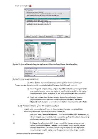 Penelusuran Aliran Tak Permanen Sederhana
Simple Geometry River47
Gambar 53: Layar pilihan plan (gambar atas) dan profil (gambar bawah) yang akan ditampilkan
Gambar 54: Layar pengaturan animasi
c) Menu Options menyediakan beberapa pilihan grafik tampilan hasil hitungan.
Pengguna sangat disarankan untuk mencoba berbagai pilihan yang disediakan pada menu ini.
d) Hasil hitungan di tampang lintang yang lain dapat ditampilkan dengan mengklik tombol
anak panah di samping nomor river station ke bawah untuk berpindah ke river station
hilir dan mengklik tombol anak panah ke atas untuk berpindah ke river station hulu.
e) Grafik hasil hitungan dapat direkam ke dalam clipboard untuk disisipkan ke dalam
program aplikasi prosesor dokumen, misal MSWord. Pilih menu File | Copy Plot to
Clipboard. Grafik disisipkan ke dalam dokumen MSWord melalui perintah Edit | Paste.
6.3.2 PRESENTASI PROFIL MUKA AIR DI SEPANJANG ALUR
Langkah untuk menampilkan profil muka air di sepanjang alur (tampang memanjang) dalam
bentuk grafik dipaparkan pada paragraf-paragraf di bawah ini.
a) Pilih menu View | Water Surface Profiles ... atau klik tombol View cross sections (ikon ke-
15 dari kiri pada papan tombol) untuk menampilkan grafik profil muka air di sepanjang
alur (tampang panjang) seperti tampak pada Gambar 55.
b) Profil yang ditampilkan dapat dipilih dengan mengaktifkan layar pengaturan animasi
dengan memilih menu Options | Animate ... atau mengklik tombol bertanda segitiga.
Profil dapat ditampilkan satu per satu dengan mengklik segitiga kecil atau digerakkan
menerus dengan mengklik segitiga besar. Kecepatan animasi diatur dengan mengklik
 