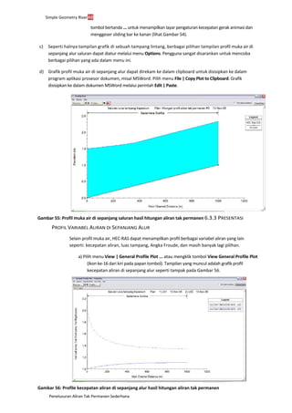 Penelusuran Aliran Tak Permanen Sederhana
Simple Geometry River48
tombol bertanda ... untuk menampilkan layar pengaturan kecepatan gerak animasi dan
menggeser sliding bar ke kanan (lihat Gambar 54).
c) Seperti halnya tampilan grafik di sebuah tampang lintang, berbagai pilihan tampilan profil muka air di
sepanjang alur saluran dapat diatur melalui menu Options. Pengguna sangat disarankan untuk mencoba
berbagai pilihan yang ada dalam menu ini.
d) Grafik profil muka air di sepanjang alur dapat direkam ke dalam clipboard untuk disisipkan ke dalam
program aplikasi prosesor dokumen, misal MSWord. Pilih menu File | Copy Plot to Clipboard. Grafik
disisipkan ke dalam dokumen MSWord melalui perintah Edit | Paste.
Gambar 55: Profil muka air di sepanjang saluran hasil hitungan aliran tak permanen 6.3.3 PRESENTASI
PROFIL VARIABEL ALIRAN DI SEPANJANG ALUR
Selain profil muka air, HEC-RAS dapat menampilkan profil berbagai variabel aliran yang lain
seperti: kecepatan aliran, luas tampang, Angka Froude, dan masih banyak lagi pilihan.
a) Pilih menu View | General Profile Plot ... atau mengklik tombol View General Profile Plot
(ikon ke-16 dari kiri pada papan tombol). Tampilan yang muncul adalah grafik profil
kecepatan aliran di sepanjang alur seperti tampak pada Gambar 56.
Gambar 56: Profile kecepatan aliran di sepanjang alur hasil hitungan aliran tak permanen
 