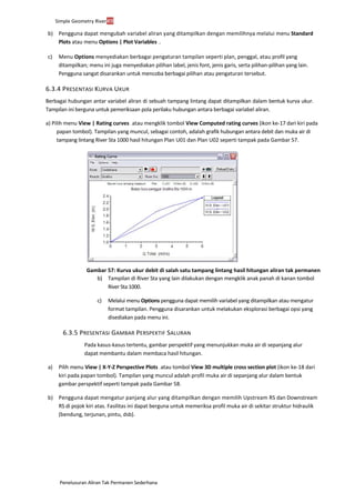 Penelusuran Aliran Tak Permanen Sederhana
Simple Geometry River49
b) Pengguna dapat mengubah variabel aliran yang ditampilkan dengan memilihnya melalui menu Standard
Plots atau menu Options | Plot Variables ....
c) Menu Options menyediakan berbagai pengaturan tampilan seperti plan, penggal, atau profil yang
ditampilkan; menu ini juga menyediakan pilihan label, jenis font, jenis garis, serta pilihan-pilihan yang lain.
Pengguna sangat disarankan untuk mencoba berbagai pilihan atau pengaturan tersebut.
6.3.4 PRESENTASI KURVA UKUR
Berbagai hubungan antar variabel aliran di sebuah tampang lintang dapat ditampilkan dalam bentuk kurva ukur.
Tampilan ini berguna untuk pemeriksaan pola perilaku hubungan antara berbagai variabel aliran.
a) Pilih menu View | Rating curves ... atau mengklik tombol View Computed rating curves (ikon ke-17 dari kiri pada
papan tombol). Tampilan yang muncul, sebagai contoh, adalah grafik hubungan antara debit dan muka air di
tampang lintang River Sta 1000 hasil hitungan Plan U01 dan Plan U02 seperti tampak pada Gambar 57.
Gambar 57: Kurva ukur debit di salah satu tampang lintang hasil hitungan aliran tak permanen
b) Tampilan di River Sta yang lain dilakukan dengan mengklik anak panah di kanan tombol
River Sta 1000.
c) Melalui menu Options pengguna dapat memilih variabel yang ditampilkan atau mengatur
format tampilan. Pengguna disarankan untuk melakukan eksplorasi berbagai opsi yang
disediakan pada menu ini.
6.3.5 PRESENTASI GAMBAR PERSPEKTIF SALURAN
Pada kasus-kasus tertentu, gambar perspektif yang menunjukkan muka air di sepanjang alur
dapat membantu dalam membaca hasil hitungan.
a) Pilih menu View | X-Y-Z Perspective Plots ... atau tombol View 3D multiple cross section plot (ikon ke-18 dari
kiri pada papan tombol). Tampilan yang muncul adalah profil muka air di sepanjang alur dalam bentuk
gambar perspektif seperti tampak pada Gambar 58.
b) Pengguna dapat mengatur panjang alur yang ditampilkan dengan memilih Upstream RS dan Downstream
RS di pojok kiri atas. Fasilitas ini dapat berguna untuk memeriksa profil muka air di sekitar struktur hidraulik
(bendung, terjunan, pintu, dsb).
 