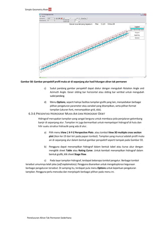 Penelusuran Aliran Tak Permanen Sederhana
Simple Geometry River50
Gambar 58: Gambar perspektif profil muka air di sepanjang alur hasil hitungan aliran tak permanen
c) Sudut pandang gambar perspektif dapat diatur dengan mengubah Rotation Angle and
Azimuth Angle. Geser sliding bar horizontal atau sliding bar vertikal untuk mengubah
sudutpandang.
d) Menu Options, seperti halnya fasilitas tampilan grafik yang lain, menyediakan berbagai
pilihan pengaturan parameter atau variabel yang ditampilkan, serta pilihan format
tampilan (ukuran font, menampakkan grid, dsb).
6.3.6 PRESENTASI HIDROGRAF MUKA AIR DAN HIDROGRAF DEBIT
Hidrograf merupakan tampilan yang sangat berguna untuk membaca pola penjalaran gelombang
banjir di sepanjang alur. Tampilan ini juga bermanfaat untuk mempelajari hidrograf di hulu dan
hilir suatu struktur hidraulik yang ada di alur.
a) Pilih menu View | X-Y-Z Perspective Plots ...atau tombol View 3D multiple cross section
plot (ikon ke-19 dari kiri pada papan tombol). Tampilan yang muncul adalah profil muka
air di sepanjang alur dalam bentuk gambar perspektif seperti tampak pada Gambar 59.
b) Pengguna dapat menampilkan hidrograf dalam bentuk tabel atau kurva ukur dengan
mengklik sheet Table atau Rating Curve. Untuk kembali menampilkan hidrograf dalam
bentuk grafik, klik sheet Stage Flow.
c) Pada layar tampilan hidrograf, terdapat beberapa tombol pengatur. Berbagai tombol
tersebut umumnya telah jelas (self explainatory). Pengguna disarankan untuk mengeksplorasi kegunaan
berbagai pengaturan tersebut. Di samping itu, terdapat pula menu Options untuk keperluan pengaturan
tampilan. Pengguna perlu mencoba dan menjelajahi berbagai pilihan pada menu ini.
 