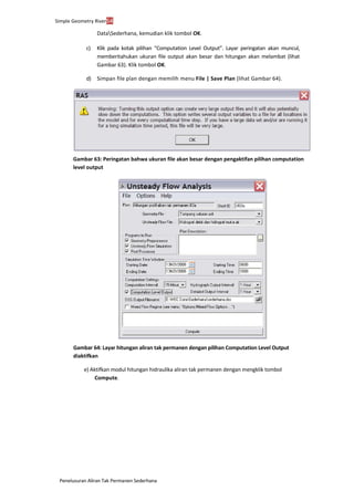 Penelusuran Aliran Tak Permanen Sederhana
Simple Geometry River54
DataSederhana, kemudian klik tombol OK.
c) Klik pada kotak pilihan “Computation Level Output”. Layar peringatan akan muncul,
memberitahukan ukuran file output akan besar dan hitungan akan melambat (lihat
Gambar 63). Klik tombol OK.
d) Simpan file plan dengan memilih menu File | Save Plan (lihat Gambar 64).
Gambar 63: Peringatan bahwa ukuran file akan besar dengan pengaktifan pilihan computation
level output
Gambar 64: Layar hitungan aliran tak permanen dengan pilihan Computation Level Output
diaktifkan
e) Aktifkan modul hitungan hidraulika aliran tak permanen dengan mengklik tombol
Compute.
 
