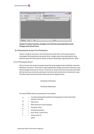 Penelusuran Aliran Tak Permanen Sederhana
Simple Geometry River58
Gambar 67: Catatan kesalahan, peringatan, dan hal-hal lain yang terjadi dalam proses
hitungan aliran tak permanen
6.4 PERSAMAAN ALIRAN TAK PERMANEN
Paparan mengenai persamaan aliran tak permanen pada Seksi ini, khususnya paparan
menyangkut teknik penyelsaian persamaan aliran, mengacu sepenuhnya pada paparan yang
diberikan pada HEC-RAS Hydraulic Reference Manual (Hydrologic Engineering Center, 2010).
6.4.1 PERSAMAAN DASAR
Aliran di saluran atau sungai merupakan proses fisik yang mengikuti hukum kekekalan massa dan
kekekalan momentum. Proses fisik ini dapat digambarkan dengan persamaan matematis, yang
dikenal sebagai Persamaan St. Venant. Persamaan St. Venant terdiri dari persamaan kontinuitas
(prinsip konservasi massa) dan persamaan momentum (prinsip konservasi momentum), yang
dituliskan dalam bentuk persamaan diferensial parsial sebagai berikut:
Persamaan Kontinuitas
Persamaan Momentum
Arti notasi variabel dalam dua persamaan di atas adalah:
A =
Q =
qℓ =
V =
g =
x =
z =
t =
luas total tampang aliran (jumlah luas tampang aliran di main channel dan
overbank channel),
debit aliran,
debit lateral per satuan panjang,
kecepatan aliran,
percepatan gravitasi,
jarak, diukur searah aliran,
elevasi muka air,
waktu,
 