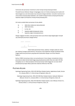 Simple Geometry River60
Pustaka Acuan
kontinuitas dan persamaan momentum untuk masing-masing tampang tersebut.
Penyederhanaan dilakukan dengan menganggap muka air di kedua tampang saluran pada arah
lateral (tegak lurus arah aliran) datar atau horizontal. Dengan demikian: 1) transfer momentum di
antara kedua tampang dapat diabaikan, dan 2) debit terbagi ke kedua tampang berdasarkan
kapasitas angkut (conveyance) masing-masing tampang yaitu:
Arti notasi variabel dalam persamaan di atas adalah:
Qc =
Q =
 =
Kc =
Kf =
debit aliran melalui alur utama (channel),
debit total aliran,
Kc / (Kc + Kf)
kapasitas angkut tampang alur utama,
kapasitas angkut tampang bantaran.
Dengan anggapan tersebut, maka persamaan aliran satu dimensi dapat digabungkan menjadi
satu kelompok persamaan sebagai berikut:
Dalam kedua persamaan di atas, subskrip c mengacu pada alur utama
dan subskrip f mengacu pada bantaran. Persamaan di atas dijabarkan dengan pendekatan beda
hingga implisit dan persamaan yang diperoleh diselesaikan dengan cara iterasi Newton-
Raphson.
Barkau (1982) menyempurnakan cara penyelesaian di atas dengan menjabarkan kedua
persamaan ke dalam bentuk beda hingga yang penyelesaiannya lebih efisien dan stabil. HEC-RAS
mengadop cara ini. Detail penjabaran bentuk persamaan beda hingga dan cara atau teknik
penyelesaiannya dapat dibaca pada buku Hydraulic Reference HEC-RAS.
PUSTAKA ACUAN
Hydrologic Engineering Center, 2010, HEC-RAS River Analysis System, Applications Guide, Version
4.1, January 2010, U. S. Army Cormps of Engineers, Davis, CA.
Hydrologic Engineering Center, 2010, HEC-RAS River Analysis System, Hydraulic Reference
Manual, Version 4.1, January 2010, U. S. Army Cormps of Engineers, Davis, CA.
Hydrologic Engineering Center, 2010, HEC-RAS River Analysis System, User’s Manual, Version 4.1,
January 2010, U. S. Army Cormps of Engineers, Davis, CA.
-o0o-
 