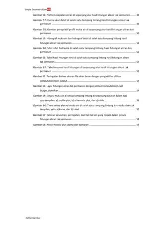 Simple Geometry Rivervii
Daftar Gambar
Gambar 56: Profile kecepatan aliran di sepanjang alur hasil hitungan aliran tak permanen......... 49
Gambar 57: Kurva ukur debit di salah satu tampang lintang hasil hitungan aliran tak
permanen ............................................................................................................................. 49
Gambar 58: Gambar perspektif profil muka air di sepanjang alur hasil hitungan aliran tak
permanen ............................................................................................................................. 50
Gambar 59: Hidrograf muka air dan hidrograf debit di salah satu tampang lintang hasil
hitungan aliran tak permanen.................................................................................................... 51
Gambar 60: Sifat-sifat hidraulik di salah satu tampang lintang hasil hitungan aliran tak
permanen ............................................................................................................................. 52
Gambar 61: Tabel hasil hitungan rinci di salah satu tampang lintang hasil hitungan aliran
tak permanen..............................................................................................................................................53
Gambar 62: Tabel resume hasil hitungan di sepanjang alur hasil hitungan aliran tak
permanen ............................................................................................................................. 53
Gambar 63: Peringatan bahwa ukuran file akan besar dengan pengaktifan pilihan
computation level output........................................................................................................... 54
Gambar 64: Layar hitungan aliran tak permanen dengan pilihan Computation Level
Output diaktifkan................................................................................................................................54
Gambar 65: Elevasi muka air di setiap tampang lintang di sepanjang saluran dalam tiga
opsi tampilan: a) profile plot, b) schematic plot, dan c) table ............................................... 56
Gambar 66: Time series elevasi muka air di salah satu tampang lintang dalam dua bentuk
tampilan, yaitu a) kurva, dan b) tabel ........................................................................................ 57
Gambar 67: Catatan kesalahan, peringatan, dan hal-hal lain yang terjadi dalam proses
hitungan aliran tak permanen.................................................................................................... 58
Gambar 68: Aliran melalui alur utama dan bantaran...................................................................... 59
 