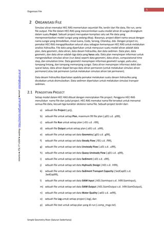 Organisasi File
Simple Geometry River (Saluran Sederhana)
5
Istiarto●JTSLFTUGM●weblog:http://istiarto.staff.ugm.ac.id●email:istiarto@ugm.ac.id
2 ORGANISASI FILE
Simulasi aliran memakai HEC-RAS memerlukan sejumlah file, terdiri dari file data, file run, serta
file output. File-file dalam HEC-RAS yang mencerminkan suatu model aliran di sungai dirangkum
dalam suatu Project. Sebuah project merupakan kompilasi satu set file data yang
merepresentasikan model sungai yang sedang dikaji. Biasanya, project diberi nama sesuai dengan
nama sungai yang dimodelkan, misal Juana, Code, Serang, Citanduy, dsb. Dengan project ini,
pemakai HEC-RAS mengaplikasikan seluruh atau sebagian kemampuan HEC-RAS untuk melakukan
analisis hidraulika. File data yang diperlukan untuk menyusun suatu model aliran adalah data
plan, data geometri, data aliran, data desain hidraulika, dan data sedimen. Data plan, data
geometri, dan data aliran adalah tiga data yang harus ada. Data plan menyimpan informasi untuk
mengendalikan simulasi aliran (run data) seperti data geometri, data aliran, computational time
step, dan simulation time. Data geometri menyimpan informasi geometri sungai, yaitu alur,
tampang lintang, dan tampang memanjang sungai. Data aliran menyimpan informasi debit dan
syarat batas; data aliran dapat berupa data aliran permanen (untuk melakukan simulasi aliran
permanen) atau tak permanen (untuk melakukan simulasi aliran tak permanen).
Data desain hidraulika diperlukan apabila pemakai melakukan suatu desain hidraulika yang
dicobakan untuk disimulasikan. Data sedimen diperlukan untuk melakukan simulasi transpor
sedimen.
2.1 PENGERTIAN PROJECT
Setiap model dalam HEC-RAS dibuat dengan menciptakan file project. Pengguna HEC-RAS
menuliskan nama file dan judul project. HEC-RAS memakai nama file tersebut untuk menamai
semua file data, kecuali tiga karakter ekstensi nama file. Sebuah project terdiri dari:
a) sebuah file Project (.prj),
b) sebuah file untuk setiap Plan, maximum 99 file plan (.p01 s.d. .p99),
c) sebuah file Run untuk setiap plan (.r01 s.d. .r99),
d) sebuah file Output untuk setiap plan (.o01 s.d. .o99),
e) sebuah file untuk setiap set data Geometry (.g01 s.d. .g99),
f) sebuah file untuk setiap set data Steady Flow (.f01 s.d. .f99),
g) sebuah file untuk setiap set data Unsteady Flow (.u01 s.d. .u99),
h) sebuah file untuk setiap set data Quasy-Unsteady Flow (.q01 s.d. .q99),
i) sebuah file untuk setiap set data Sediment (.s01 s.d. .s99),
j) sebuah file untuk setiap set data Hydraulic Design (.h01 s.d. .h99),
k) sebuah file untuk setiap set data Sediment Transport Capacity (.SedCap01 s.d.
.SedCap99),
l) sebuah file untuk setiap set data SIAM Input (.h01.SiamInput s.d. .h99.SiamInput),
m) sebuah file untuk setiap set data SIAM Output (.h01.SiamOutput s.d. .h99.SiamOutput),
n) sebuah file untuk setiap set data Water Quality (.w01 s.d. .w99),
o) sebuah file Log untuk setiap project (.log), dan
p) sebuah file text untuk setiap plan yang di-run (.comp_msgs.txt).
 