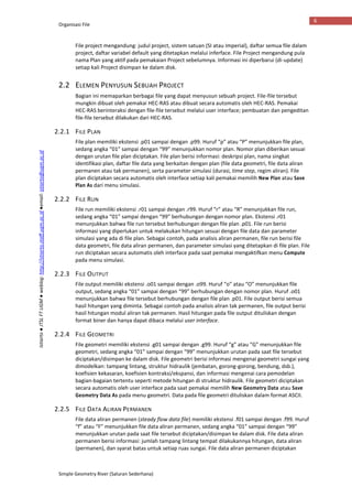 Organisasi File
Simple Geometry River (Saluran Sederhana)
6
Istiarto●JTSLFTUGM●weblog:http://istiarto.staff.ugm.ac.id●email:istiarto@ugm.ac.id
File project mengandung: judul project, sistem satuan (SI atau Imperial), daftar semua file dalam
project, daftar variabel default yang ditetapkan melalui inferface. File Project mengandung pula
nama Plan yang aktif pada pemakaian Project sebelumnya. Informasi ini diperbarui (di-update)
setiap kali Project disimpan ke dalam disk.
2.2 ELEMEN PENYUSUN SEBUAH PROJECT
Bagian ini memaparkan berbagai file yang dapat menyusun sebuah project. File-file tersebut
mungkin dibuat oleh pemakai HEC-RAS atau dibuat secara automatis oleh HEC-RAS. Pemakai
HEC-RAS berinteraksi dengan file-file tersebut melalui user interface; pembuatan dan pengeditan
file-file tersebut dilakukan dari HEC-RAS.
2.2.1 FILE PLAN
File plan memiliki ekstensi .p01 sampai dengan .p99. Huruf “p” atau “P” menunjukkan file plan,
sedang angka “01” sampai dengan “99” menunjukkan nomor plan. Nomor plan diberikan sesuai
dengan urutan file plan diciptakan. File plan berisi informasi: deskripsi plan, nama singkat
identifikasi plan, daftar file data yang berkaitan dengan plan (file data geometri, file data aliran
permanen atau tak permanen), serta parameter simulasi (durasi, time step, regim aliran). File
plan diciptakan secara automatis oleh interface setiap kali pemakai memilih New Plan atau Save
Plan As dari menu simulasi.
2.2.2 FILE RUN
File run memiliki ekstensi .r01 sampai dengan .r99. Huruf “r” atau “R” menunjukkan file run,
sedang angka “01” sampai dengan “99” berhubungan dengan nomor plan. Ekstensi .r01
menunjukkan bahwa file run tersebut berhubungan dengan file plan .p01. File run berisi
informasi yang diperlukan untuk melakukan hitungan sesuai dengan file data dan parameter
simulasi yang ada di file plan. Sebagai contoh, pada analisis aliran permanen, file run berisi file
data geometri, file data aliran permanen, dan parameter simulasi yang ditetapkan di file plan. File
run diciptakan secara automatis oleh interface pada saat pemakai mengaktifkan menu Compute
pada menu simulasi.
2.2.3 FILE OUTPUT
File output memiliki ekstensi .o01 sampai dengan .o99. Huruf “o” atau “O” menunjukkan file
output, sedang angka “01” sampai dengan “99” berhubungan dengan nomor plan. Huruf .o01
menunjukkan bahwa file tersebut berhubungan dengan file plan .p01. File output berisi semua
hasil hitungan yang diminta. Sebagai contoh pada analisis aliran tak permanen, file output berisi
hasil hitungan modul aliran tak permanen. Hasil hitungan pada file output dituliskan dengan
format biner dan hanya dapat dibaca melalui user interface.
2.2.4 FILE GEOMETRI
File geometri memiliki ekstensi .g01 sampai dengan .g99. Huruf “g” atau “G” menunjukkan file
geometri, sedang angka “01” sampai dengan “99” menunjukkan urutan pada saat file tersebut
diciptakan/disimpan ke dalam disk. File geometri berisi informasi mengenai geometri sungai yang
dimodelkan: tampang lintang, struktur hidraulik (jembatan, gorong-gorong, bendung, dsb.),
koefisien kekasaran, koefisien kontraksi/ekspansi, dan informasi mengenai cara pemodelan
bagian-bagaian tertentu seperti metode hitungan di struktur hidraulik. File geometri diciptakan
secara automatis oleh user interface pada saat pemakai memilih New Geometry Data atau Save
Geometry Data As pada menu geometri. Data pada file geometri dituliskan dalam format ASCII.
2.2.5 FILE DATA ALIRAN PERMANEN
File data aliran permanen (steady flow data file) memiliki ekstensi .f01 sampai dengan .f99. Huruf
“f” atau “F” menunjukkan file data aliran permanen, sedang angka “01” sampai dengan “99”
menunjukkan urutan pada saat file tersebut diciptakan/disimpan ke dalam disk. File data aliran
permanen berisi informasi: jumlah tampang lintang tempat dilakukannya hitungan, data aliran
(permanen), dan syarat batas untuk setiap ruas sungai. File data aliran permanen diciptakan
 