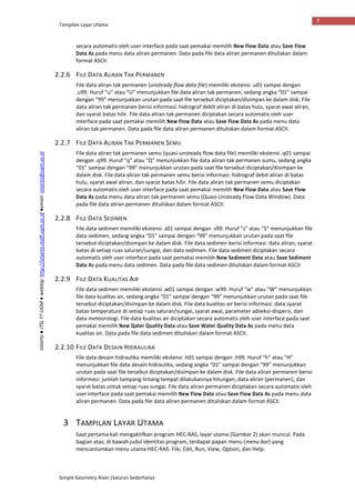 Tampilan Layar Utama
Simple Geometry River (Saluran Sederhana)
7
Istiarto●JTSLFTUGM●weblog:http://istiarto.staff.ugm.ac.id●email:istiarto@ugm.ac.id
secara automatis oleh user interface pada saat pemakai memilih New Flow Data atau Save Flow
Data As pada menu data aliran permanen. Data pada file data aliran permanen dituliskan dalam
format ASCII.
2.2.6 FILE DATA ALIRAN TAK PERMANEN
File data aliran tak permanen (unsteady flow data file) memiliki ekstensi .u01 sampai dengan
.u99. Huruf “u” atau “U” menunjukkan file data aliran tak permanen, sedang angka “01” sampai
dengan “99” menunjukkan urutan pada saat file tersebut diciptakan/disimpan ke dalam disk. File
data aliran tak permanen berisi informasi: hidrograf debit aliran di batas hulu, syarat awal aliran,
dan syarat batas hilir. File data aliran tak permanen diciptakan secara automatis oleh user
interface pada saat pemakai memilih New Flow Data atau Save Flow Data As pada menu data
aliran tak permanen. Data pada file data aliran permanen dituliskan dalam format ASCII.
2.2.7 FILE DATA ALIRAN TAK PERMANEN SEMU
File data aliran tak permanen semu (quasi-unsteady flow data file) memiliki ekstensi .q01 sampai
dengan .q99. Huruf “q” atau “Q” menunjukkan file data aliran tak permanen sumu, sedang angka
“01” sampai dengan “99” menunjukkan urutan pada saat file tersebut diciptakan/disimpan ke
dalam disk. File data aliran tak permanen semu berisi informasi: hidrograf debit aliran di batas
hulu, syarat awal aliran, dan syarat batas hilir. File data aliran tak permanen semu diciptakan
secara automatis oleh user interface pada saat pemakai memilih New Flow Data atau Save Flow
Data As pada menu data aliran tak permanen semu (Quasi-Unsteady Flow Data Window). Data
pada file data aliran permanen dituliskan dalam format ASCII.
2.2.8 FILE DATA SEDIMEN
File data sedimen memiliki ekstensi .s01 sampai dengan .s99. Huruf “s” atau “S” menunjukkan file
data sedimen, sedang angka “01” sampai dengan “99” menunjukkan urutan pada saat file
tersebut diciptakan/disimpan ke dalam disk. File data sedimen berisi informasi: data aliran, syarat
batas di setiap ruas saluran/sungai, dan data sedimen. File data sedimen diciptakan secara
automatis oleh user interface pada saat pemakai memilih New Sediment Data atau Save Sediment
Data As pada menu data sedimen. Data pada file data sedimen dituliskan dalam format ASCII.
2.2.9 FILE DATA KUALITAS AIR
File data sedimen memiliki ekstensi .w01 sampai dengan .w99. Huruf “w” atau “W” menunjukkan
file data kualitas air, sedang angka “01” sampai dengan “99” menunjukkan urutan pada saat file
tersebut diciptakan/disimpan ke dalam disk. File data kualitas air berisi informasi: data syarat
batas temperature di setiap ruas saluran/sungai, syarat awal, parameter adveksi-dispersi, dan
data meteorologi. File data kualitas air diciptakan secara automatis oleh user interface pada saat
pemakai memilih New Qater Quality Data atau Save Water Quality Data As pada menu data
kualitas air. Data pada file data sedimen dituliskan dalam format ASCII.
2.2.10 FILE DATA DESAIN HIDRAULIKA
File data desain hidraulika memiliki ekstensi .h01 sampai dengan .h99. Huruf “h” atau “H”
menunjukkan file data desain hidraulika, sedang angka “01” sampai dengan “99” menunjukkan
urutan pada saat file tersebut diciptakan/disimpan ke dalam disk. File data aliran permanen berisi
informasi: jumlah tampang lintang tempat dilakukannya hitungan, data aliran (permanen), dan
syarat batas untuk setiap ruas sungai. File data aliran permanen diciptakan secara automatis oleh
user interface pada saat pemakai memilih New Flow Data atau Save Flow Data As pada menu data
aliran permanen. Data pada file data aliran permanen dituliskan dalam format ASCII.
3 TAMPILAN LAYAR UTAMA
Saat pertama kali mengaktifkan program HEC-RAS, layar utama (Gambar 2) akan muncul. Pada
bagian atas, di bawah judul identitas program, terdapat papan menu (menu bar) yang
mencantumkan menu utama HEC-RAS: File, Edit, Run, View, Option, dan Help.
 
