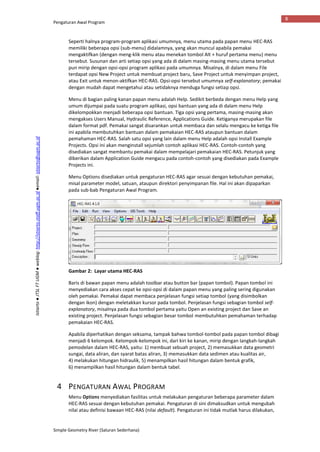 Pengaturan Awal Program
Simple Geometry River (Saluran Sederhana)
8
Istiarto●JTSLFTUGM●weblog:http://istiarto.staff.ugm.ac.id●email:istiarto@ugm.ac.id
Seperti halnya program-program aplikasi umumnya, menu utama pada papan menu HEC-RAS
memiliki beberapa opsi (sub-menu) didalamnya, yang akan muncul apabila pemakai
mengaktifkan (dengan meng-klik menu atau menekan tombol Alt + huruf pertama menu) menu
tersebut. Susunan dan arti setiap opsi yang ada di dalam masing-masing menu utama tersebut
pun mirip dengan opsi-opsi program aplikasi pada umumnya. Misalnya, di dalam menu File
terdapat opsi New Project untuk membuat project baru, Save Project untuk menyimpan project,
atau Exit untuk menon-aktifkan HEC-RAS. Opsi-opsi tersebut umumnya self-explanatory; pemakai
dengan mudah dapat mengetahui atau setidaknya menduga fungsi setiap opsi.
Menu di bagian paling kanan papan menu adalah Help. Sedikit berbeda dengan menu Help yang
umum dijumpai pada suatu program aplikasi, opsi bantuan yang ada di dalam menu Help
dikelompokkan menjadi beberapa opsi bantuan. Tiga opsi yang pertama, masing-masing akan
mengakses Users Manual, Hydraulic Reference, Applications Guide. Ketiganya merupakan file
dalam format pdf. Pemakai sangat disarankan untuk membaca dan selalu mengacu ke ketiga file
ini apabila membutuhkan bantuan dalam pemakaian HEC-RAS ataupun bantuan dalam
pemahaman HEC-RAS. Salah satu opsi yang lain dalam menu Help adalah opsi Install Example
Projects. Opsi ini akan menginstall sejumlah contoh aplikasi HEC-RAS. Contoh-contoh yang
disediakan sangat membantu pemakai dalam mempelajari pemakaian HEC-RAS. Petunjuk yang
diberikan dalam Application Guide mengacu pada contoh-contoh yang disediakan pada Example
Projects ini.
Menu Options disediakan untuk pengaturan HEC-RAS agar sesuai dengan kebutuhan pemakai,
misal parameter model, satuan, ataupun direktori penyimpanan file. Hal ini akan dipaparkan
pada sub-bab Pengaturan Awal Program.
Gambar 2: Layar utama HEC-RAS
Baris di bawan papan menu adalah toolbar atau button bar (papan tombol). Papan tombol ini
menyediakan cara akses cepat ke opsi-opsi di dalam papan menu yang paling sering digunakan
oleh pemakai. Pemakai dapat membaca penjelasan fungsi setiap tombol (yang disimbolkan
dengan ikon) dengan meletakkan kursor pada tombol. Penjelasan fungsi sebagian tombol self-
explanatory, misalnya pada dua tombol pertama yaitu Open an existing project dan Save an
existing project. Penjelasan fungsi sebagian besar tombol membutuhkan pemahaman terhadap
pemakaian HEC-RAS.
Apabila diperhatikan dengan seksama, tampak bahwa tombol-tombol pada papan tombol dibagi
menjadi 6 kelompok. Kelompok-kelompok ini, dari kiri ke kanan, mirip dengan langkah-langkah
pemodelan dalam HEC-RAS, yaitu: 1) membuat sebuah project, 2) memasukkan data geometri
sungai, data aliran, dan syarat batas aliran, 3) memasukkan data sedimen atau kualitas air,
4) melakukan hitungan hidraulik, 5) menampilkan hasil hitungan dalam bentuk grafik,
6) menampilkan hasil hitungan dalam bentuk tabel.
4 PENGATURAN AWAL PROGRAM
Menu Options menyediakan fasilitas untuk melakukan pengaturan beberapa parameter dalam
HEC-RAS sesuai dengan kebutuhan pemakai. Pengaturan di sini dimaksudkan untuk mengubah
nilai atau definisi bawaan HEC-RAS (nilai default). Pengaturan ini tidak mutlak harus dilakukan,
 