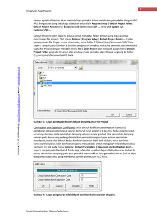 Pengaturan Awal Program
Simple Geometry River (Saluran Sederhana)
9
Istiarto●JTSLFTUGM●weblog:http://istiarto.staff.ugm.ac.id●email:istiarto@ugm.ac.id
namun apabila dilakukan akan memudahkan pemakai dalam melakukan pemodelan dengan HEC-
RAS. Pengaturan yang sebaiknya dilakukan antara lain Program Setup | Default Project Folder,
Default Project Parameters | Expansion and Contraction Coef …, serta Unit System (US
Customary/SI) ….
Default Project Folder. Opsi ini dipakai untuk mengatur folder default yang dipakai untuk
menyimpan file project. Pilih menu Options | Program Setup | Default Project Folder …. Folder
penyimpanan file Project dapat ditentukan, misal folder C:UsersUserDocumentsHEC Data
seperti tampak pada Gambar 3. Setelah pengaturan tersebut, maka jika pemakai akan membuka
suatu file Project dengan mengklik menu File | Open Project dan mengklik papan menu Default
Project Folder yang ada di kanan atas window, maka pemakai akan dibawa langsung ke folder
C:UsersUserDocumentsHEC Data.
Gambar 3: Layar penetapan folder default penyimpanan file Project
Contraction and Expansion Coefficients. Nilai default koefisien persempitan (kontraksi)
perlebaran (ekspansi) tampang saluran berturut-turut adalah 0.1 dan 0.3. Kedua nilai tersebut
umumnya berlaku pada perubahan tampang saluran secara gradual. Jika perubahan tampang
saluran pada kasus yang sedang dimodelkan pemakai sebagian besar adalah perubahan
mendadak, maka nilai default kedua koefisien tersebut lebih baik diubah, misal koefisien
kontraksi menjadi 0.3 dan koefisien ekspansi menjadi 0.8. Untuk mengubah nilai default kedua
koefisien ini, klik pada menu Options | Default Parameters | Expansion and Contraction Coef …
seperti tampak pada Gambar 4. Tentu saja, nilai-nilai tersebut dapat ditetapkan atau diubah di
setiap perubahan tampang pada saat pemakai memasukkan data geometri saluran (hal ini akan
dipaparkan pada seksi yang membahas contoh pemakaian HEC-RAS).
Gambar 4: Layar pengaturan nilai default koefisien kontraksi dan ekspansi
 