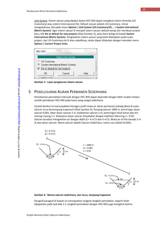 Penelusuran Aliran Permanen Sederhana
Simple Geometry River (Saluran Sederhana)
10
Istiarto●JTSLFTUGM●weblog:http://istiarto.staff.ugm.ac.id●email:istiarto@ugm.ac.id
Unit System. Sistem satuan yang dipakai dalam HEC-RAS dapat mengikuti sistem Amerika (US
Customary) atau sistem internasional (SI). Default satuan adalah US Customary. Untuk
mengubahnya, klik pada menu Options | Unit System (US Customary/SI) … | System International
(Metric System). Agar sistem satuan SI menjadi sistem satuan default setiap kali membuat project
baru, klik Set as default for new projects (lihat Gambar 5), yaitu baris ketiga di bawah System
International (Metric System). Pengubahan sistem satuan yang telah ditetapkan pada suatu
project, dari US Customary ke SI atau sebaliknya, selalu dapat dilakukan dengan memakai menu
Options | Convert Project Units.
Gambar 5: Layar pengaturan sistem satuan
5 PENELUSURAN ALIRAN PERMANEN SEDERHANA
Pemahaman pemodelan hidraulik dengan HEC-RAS dapat diperoleh dengan lebih mudah melalui
contoh pemakaian HEC-RAS pada kasus yang sangat sederhana.
Contoh berikut ini menunjukkan hitungan profil muka air aliran permanen (steady flow) di suatu
saluran lurus bertampang trapesium (lihat Gambar 6). Panjang saluran 1000 m, kemiringan dasar
saluran 0.001, lebar dasar saluran 2 m, kedalaman saluran 2 m, kemiringan talud kanan dan kiri
masing-masing 1:1. Kekasaran dasar saluran dinyatakan dengan koefisien Manning n = 0.02.
Saluran tersebut mengalirkan air dengan debit Q = 4 m3
/s dan 6 m3
/s. Muka air di hilir berada 1 m
di atas dasar saluran. Nama saluran adalah Saluran Sederhana, nama ruas adalah Grafika.
Gambar 6: Skema saluran sederhana, alur lurus, tampang trapesium
Paragraf-paragraf di bawah ini memaparkan langkah-langkah pemodelan. Seperti telah
dipaparkan pada Sub-bab 1.1, langkah pemodelan dengan HEC-RAS juga mengikuti kelima
2 m
2 m1
1
2 m
2 m1
1
L = 1000 m
S0 = 0.001
n = 0.02
EL. +1 m
EL. +0 m
EL. +1 m
Q = 4 m3/s
Q = 6 m3/s
 