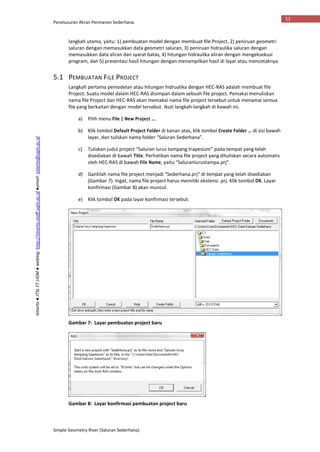 Penelusuran Aliran Permanen Sederhana
Simple Geometry River (Saluran Sederhana)
11
Istiarto●JTSLFTUGM●weblog:http://istiarto.staff.ugm.ac.id●email:istiarto@ugm.ac.id
langkah utama, yaitu: 1) pembuatan model dengan membuat file Project, 2) peniruan geometri
saluran dengan memasukkan data geometri saluran, 3) peniruan hidraulika saluran dengan
memasukkan data aliran dan syarat batas, 4) hitungan hidraulika aliran dengan mengeksekusi
program, dan 5) presentasi hasil hitungan dengan menampilkan hasil di layar atau mencetaknya.
5.1 PEMBUATAN FILE PROJECT
Langkah pertama pemodelan atau hitungan hidrualika dengan HEC-RAS adalah membuat file
Project. Suatu model dalam HEC-RAS disimpan dalam sebuah file project. Pemakai menuliskan
nama file Project dan HEC-RAS akan memakai nama file project tersebut untuk menamai semua
file yang berkaitan dengan model tersebut. Ikuti langkah-langkah di bawah ini.
a) Pilih menu File | New Project ….
b) Klik tombol Default Project Folder di kanan atas, klik tombol Create Folder … di sisi bawah
layar, dan tuliskan nama folder “Saluran Sederhana”.
c) Tuliskan judul project “Saluran lurus tampang trapesium” pada tempat yang telah
disediakan di bawah Title. Perhatikan nama file project yang dituliskan secara automatis
oleh HEC-RAS di bawah File Name, yaitu “Saluranlurustampa.prj”.
d) Gantilah nama file project menjadi “Sederhana.prj” di tempat yang telah disediakan
(Gambar 7). Ingat, nama file project harus memiliki ekstensi .prj. Klik tombol OK. Layar
konfirmasi (Gambar 8) akan muncul.
e) Klik tombol OK pada layar konfirmasi tersebut.
Gambar 7: Layar pembuatan project baru
Gambar 8: Layar konfirmasi pembuatan project baru
 