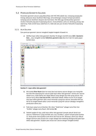 Penelusuran Aliran Permanen Sederhana
Simple Geometry River (Saluran Sederhana)
12
Istiarto●JTSLFTUGM●weblog:http://istiarto.staff.ugm.ac.id●email:istiarto@ugm.ac.id
5.2 PENIRUAN GEOMETRI SALURAN
Parameter geometri saluran yang dibutuhkan oleh HEC-RAS adalah alur, tampang panjang dan
lintang, kekasaran dasar (koefisien Manning), serta kehilangan energi di tempat perubahan
tampang saluran (koefisien ekspansi dan kontraksi). HEC-RAS juga membutuhkan geometri
struktur hidraulik yang ada di sepanjang saluran, misal jembatan, pintu air, bendung, peluap, dan
sejenisnya. Pada contoh kasus sederhana ini, tidak ada satu pun struktur hidraulik di sepanjang
saluran.
5.2.1 ALUR SALURAN
Cara peniruan geometri saluran mengikuti langkah-langkah di bawah ini.
a) Aktifkan layar editor data geometri (Gambar 9) dengan memilih menu Edit | Geometric
Data … atau mengklik tombol Edit/Enter geometric data (ikon ke-3 dari kiri pada papan
tombol atas).
Gambar 9: Layar editor data geometri
b) Klik tombol River Reach (ikon kiri-atas) dan buat skema saluran dengan cara meng-klik-
kan titik-titik sepanjang alur saluran pada layar editor data geometri. Karena alur saluran
adalah lurus, maka skema alur dapat dibuat cukup dengan dua titik ujung saluran. Alur
saluran harus dibuat dari hulu ke hilir, tidak boleh dibalik. Klikkan kursor di sisi tengah
atas layar editor geometri data untuk menandai ujung hulu saluran, kemudian klik dua
kali di sisi tengah bawah editor untuk menandai ujung hilir saluran sekaligus mengakhiri
pembuatan skema alur.
c) Pada layar yang muncul (Gambar 10), isikan “Sederhana” sebagai nama River dan
“Grafika” sebagai nama Reach. Klik tombol OK.
d) Setelah langkah di atas, pada layar editor data geometri tampak sebuah denah alur
saluran (“Sederhana”) yang memiliki satu ruas (“Grafika”), seperti tampak pada Gambar
11. Anak panah menunjukkan arah aliran dari hulu ke hilir. Biasanya, skema alur dibuat
dengan bantuan peta situasai alur sungai sebagai latar belakang (background) pada layar
editor data geometri. Sisipkan peta situasi alur saluran dengan mengklik tombol
 