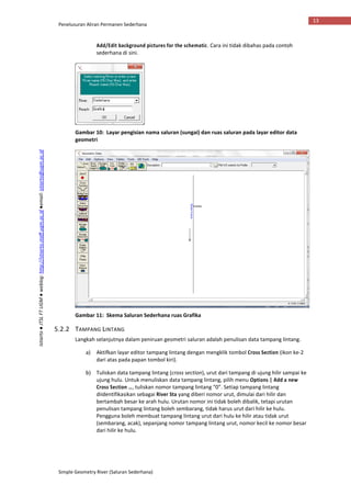 Penelusuran Aliran Permanen Sederhana
Simple Geometry River (Saluran Sederhana)
13
Istiarto●JTSLFTUGM●weblog:http://istiarto.staff.ugm.ac.id●email:istiarto@ugm.ac.id
Add/Edit background pictures for the schematic. Cara ini tidak dibahas pada contoh
sederhana di sini.
Gambar 10: Layar pengisian nama saluran (sungai) dan ruas saluran pada layar editor data
geometri
Gambar 11: Skema Saluran Sederhana ruas Grafika
5.2.2 TAMPANG LINTANG
Langkah selanjutnya dalam peniruan geometri saluran adalah penulisan data tampang lintang.
a) Aktifkan layar editor tampang lintang dengan mengklik tombol Cross Section (ikon ke-2
dari atas pada papan tombol kiri).
b) Tuliskan data tampang lintang (cross section), urut dari tampang di ujung hilir sampai ke
ujung hulu. Untuk menuliskan data tampang lintang, pilih menu Options | Add a new
Cross Section …, tuliskan nomor tampang lintang “0”. Setiap tampang lintang
diidentifikasikan sebagai River Sta yang diberi nomor urut, dimulai dari hilir dan
bertambah besar ke arah hulu. Urutan nomor ini tidak boleh dibalik, tetapi urutan
penulisan tampang lintang boleh sembarang, tidak harus urut dari hilir ke hulu.
Pengguna boleh membuat tampang lintang urut dari hulu ke hilir atau tidak urut
(sembarang, acak), sepanjang nomor tampang lintang urut, nomor kecil ke nomor besar
dari hilir ke hulu.
 