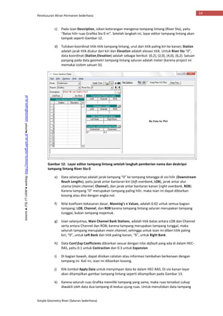Penelusuran Aliran Permanen Sederhana
Simple Geometry River (Saluran Sederhana)
14
Istiarto●JTSLFTUGM●weblog:http://istiarto.staff.ugm.ac.id●email:istiarto@ugm.ac.id
c) Pada isian Description, isikan keterangan mengenai tampang lintang (River Sta), yaitu
“Batas hilir ruas Grafika Sta 0 m”. Setelah langkah ini, layar editor tampang lintang akan
tampak seperti Gambar 12.
d) Tuliskan koordinat titik-titik tampang lintang, urut dari titik paling kiri ke kanan; Station
adalah jarak titik diukur dari kiri dan Elevation adalah elevasi titik. Untuk River Sta “0”,
data koordinat (Station,Elevation) adalah sebagai berikut: (0,2), (2,0), (4,0), (6,2). Satuan
panjang pada data geometri tampang lintang saluran adalah meter (karena project ini
memakai sistem satuan SI).
Gambar 12: Layar editor tampang lintang setelah langkah pemberian nama dan deskripsi
tampang lintang River Sta 0
e) Data selanjutnya adalah jarak tampang “0” ke tampang tetangga di sisi hilir (Downstream
Reach Lengths), yaitu jarak antar bantaran kiri (left overbank, LOB), jarak antar alur
utama (main channel, Channel), dan jarak antar bantaran kanan (right overbank, ROB).
Karena tampang “0” merupakan tampang paling hilir, maka isian ini dapat dibiarkan
kosong atau diisi dengan angka nol.
f) Nilai koefisien kekasaran dasar, Manning’s n Values, adalah 0.02 untuk semua bagian
tampang: LOB, Channel, dan ROB karena tampang lintang saluran merupakan tampang
tunggal, bukan tampang majemuk.
g) Isian selanjutnya, Main Channel Bank Stations, adalah titik batas antara LOB dan Channel
serta antara Channel dan ROB; karena tampang merupakan tampang tunggal, maka
seluruh tampang merupakan main channel, sehingga untuk isian ini diberi titik paling
kiri, “0”, untuk Left Bank dan titik paling kanan, “6”, untuk Right Bank.
h) Data ContExp Coefficients dibiarkan sesuai dengan nilai default yang ada di dalam HEC-
RAS, yaitu 0.1 untuk Contraction dan 0.3 untuk Expansion.
i) Di bagian bawah, dapat diisikan catatan atau informasi tambahan berkenaan dengan
tampang ini. Kali ini, isian ini dibiarkan kosong.
j) Klik tombol Apply Data untuk menyimpan data ke dalam HEC-RAS. Di sisi kanan layar
akan ditampilkan gambar tampang lintang seperti ditampilkan pada Gambar 13.
k) Karena seluruh ruas Grafika memiliki tampang yang sama, maka ruas tersebut cukup
diwakili oleh data dua tampang di kedua ujung ruas. Untuk menuliskan data tampang
 
